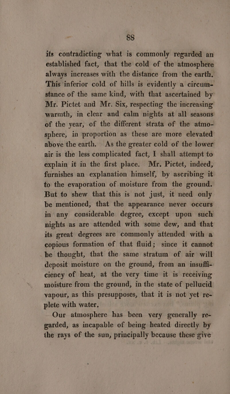 its contradicting what is commonly regarded an established fact, that the cold of the atmosphere always increases with the distance from the earth. This ‘inferior cold of hills is evidently a circum- stance of the same kind, with that ascertained by Mr. Pictet and Mr. Six, respecting the increasing warmth, in clear and calm nights at all seasons of the year, of the different strata of the atmo- sphere, in proportion as these are more elevated above the earth. As the greater cold of the lower air is the less complicated fact, I shall attempt to explain it in the first place. Mr. Pictet, indeed, furnishes an explanation himself, by ascribing it to the evaporation of moisture from the ground. But to shew that this is not just, it need only be mentioned, that the appearance never occurs in any considerable degree, except upon such nights as are attended with some dew, and that its great degrees are commonly attended with a copious formation of that fluid; since it cannot be thought, that the same stratum of air will deposit moisture on the ground, from an insuffi- ciency of heat, at the very time it is receiving moisture from the ground, in the state of pellucid vapour, as this presupposes, that it is pel yet re- plete with water. Our atmosphere has been very generally re- garded, as incapable of being heated directly by the rays of the sun, principally because these give