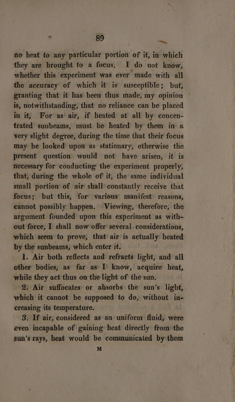 “a no heat to any particular portion of it, in which they are brought to a focus. I do not know, whether this experiment was ever made with all the accuracy of which it is susceptible; but, granting that it has been thus made, my opinion © is, notwithstanding, that no reliance can be placed in it, For as‘ air, if heated at all by concen- trated sunbeams, must be heated by them in a very slight degree, during the time that their focus may be looked upon as stationary, otherwise the present question’ would not have arisen, it is necessary for conducting the experiment properly, that, during the whole of it, the same individual small portion of air shall constantly receive that focus; but this, for’ various’ manifest’ reasons, cannot possibly happen. Viewing, therefore, the argument founded upon this experiment as with- out force, I shall now offer several. considerations, which seem to prove, that’ air is actually heated by the sunbeams, which enter ‘it. 1. Air both reflects and refracts light, and’ all other: bodies, as far as’ I’ know, acquire heat, while they act thus on the light of the sun. 2. Air suffocates' or absorbs the sun’s light, which it cannot be supposed to do, without in- creasing’ its temperature. 3. If air, considered as an uniform fluids were even incapable of gaining heat directly from the sun’s rays, heat would be communicated by them M