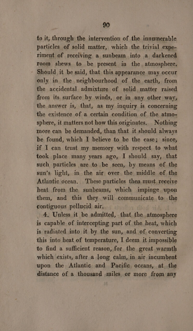 to it, through the intervention of the innumerable particles of solid matter, which the trivial expe- riment of receiving a sunbeam into a darkened room shews to be present in the. atmosphere. Should it be said, that this appearance may occur only in the neighbourhood of the earth, from the accidental admixture of solid. matter raised from its. surface by winds, or in any other way, the answer is, that, as my inquiry is concerning the existence of a certain condition of the atmo- sphere, it matters not how this originates. Nothing more can be demanded, than that it should always be found, which I believe to be the case; since, if I can trust my memory with respect to what took place many years ago, I should say, that such particles are to be seen, by means of the sun’s light, m the air over. the middle of. the Atlantic ocean. These particles then must. receive heat from the, sunbeams, which impinge. upon them, and this they will communicate. to . the contiguous pellucid air. | 4. Unless it be admitted, . that. the atmosphere is capable, of intercepting part of the heat, which is radiated into it by the sun, and. of, converting this into heat of temperature, I deem it impossible to find a sufficient reason, for the great warmth which exists, after a long calm, in air incumbent upon the Atlantic. and Pacific, oceans, at..the distance of a thousand miles or more from any