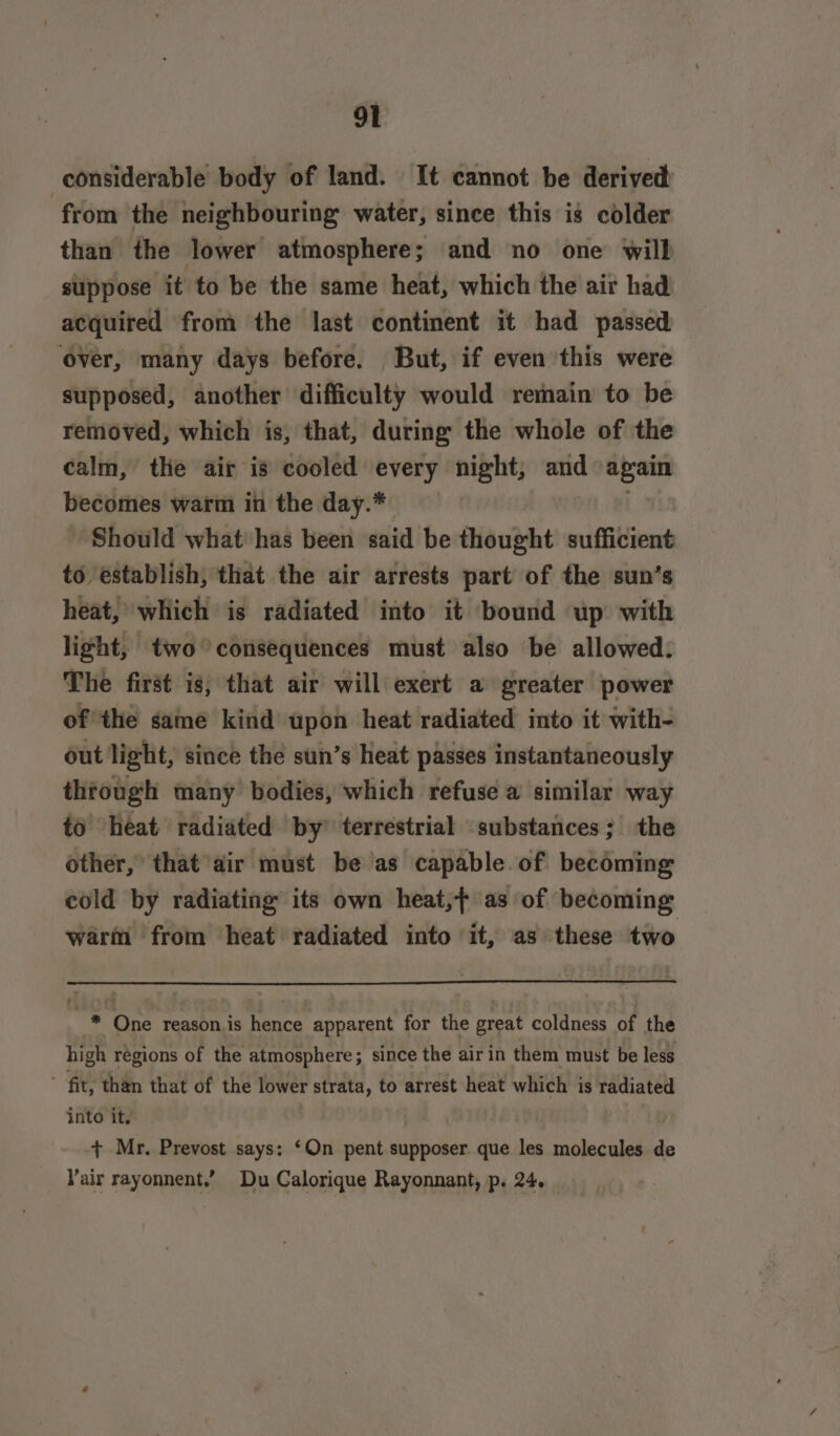 considerable body of land. It cannot be derived from the neighbouring water, since this is colder than the lower atmosphere; and no one will suppose it to be the same heat, which the air had acquired from the last continent it had passed ‘over, many days before. But, if even this were supposed, another difficulty would remain to be removed, which is, that, during the whole of the calm, the air is cooled every night, and again becomes warm in the day.* . Should what has been said be thought sufficient to establish, that the air arrests part of the sun’s heat, which is radiated into it bound up with light, two consequences must also be allowed: The first is, that air will exert a greater power ofthe same kind upon heat radiated into it with- out light, since the sun’s heat passes instantaneously through many bodies, which refuse a similar way to heat radiated by’ terrestrial substances; the other,’ that air must be as capable of becoming cold by radiating its own heat,+ as of becoming warm from heat radiated into it, as these two * One reasonis hence apparent for the great coldness of the high regions of the atmosphere; since the air in them must be less fit, than that of the lower strata, to arrest heat which is radiated into it. + Mr. Prevost says: ‘On pent supposer que les molecules de Vair rayonnent.’ Du Calorique Rayonnant, p. 24.