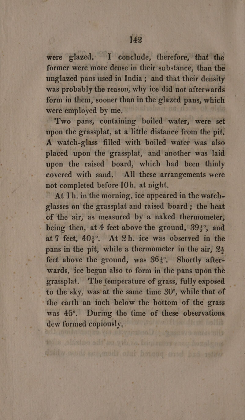 were glazed. I conclude, therefore, that the former were more dense in their substance, than the unglazed pans used in India ; and that their density was probably the reason, why ice did not afterwards form in them, sooner than in the glazed pans, which were employed by me, Two pans, containing boiled water, were set upon the grassplat, at a little distance from the pit. A watch-glass filled with boiled water was also placed upon the grassplat, and another was laid upon the raised board, which had been thinly covered with sand. All these arrangements were not completed before 10h. at night. At Th. in the morning, ice appeared in the watch- elasses on the grassplat and raised board ; the heat of the air, as measured by a naked thermometer, ie then, at 4 feet above the ground, 394°, and 7 feet, 401°. At 2h. ice was observed in the pans in the pit, while a thermometer in the air, 24 feet above the ground, was 363°. Shortly after- wards, ice began also to form in the pans upon the erassplat. ‘The temperature of grass, fully exposed _ to the sky, was at the same time 30°, while that of : ‘the earth an inch below the bottom of the grass was 45°. During the time of these observations dew formed copiously.