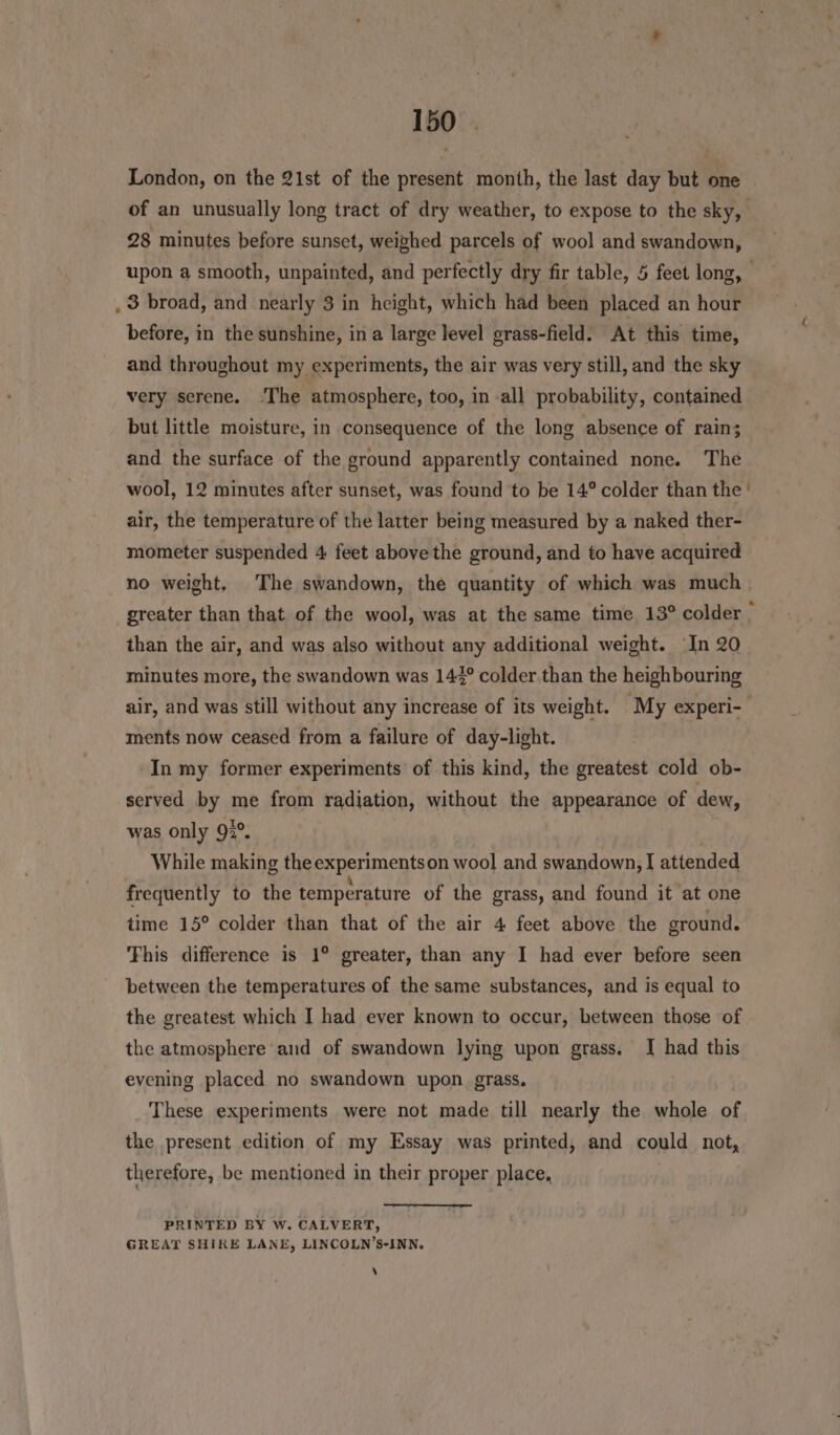 London, on the 21st of the present month, the last day but one | of an unusually long tract of dry weather, to expose to the sky, 28 minutes before sunset, weighed parcels of wool and swandown, upon a smooth, unpainted, and perfectly dry fir table, 5 feet long, _ 3 broad, and nearly 3 in height, which had been placed an hour before, in the sunshine, ina large level grass-field. At this time, and throughout my experiments, the air was very still, and the sky very serene. ‘The atmosphere, too, in -all probability, contained but little moisture, in consequence of the long absence of rain; and the surface of the ground apparently contained none. The wool, 12 minutes after sunset, was found to be 14° colder than the ' air, the temperature of the latter being measured by a naked ther- mometer suspended 4 feet above the ground, and to have acquired no weight, The swandown, the quantity of which was much greater than that of the wool, was at the same time 13° colder &gt; than the air, and was also without any additional weight. In 20 minutes more, the swandown was 147° colder than the heighbouring air, and was still without any increase of its weight. My experi- ments now ceased from a failure of day-light. In my former experiments of this kind, the greatest cold ob- served by me from radiation, without the appearance of dew, was only 92°. While making the experiments on wool and swandown, I attended frequently to the temperature of the grass, and found it at one time 15° colder than that of the air 4 feet above the ground. This difference is 1° greater, than any I had ever before seen between the temperatures of the same substances, and is equal to the greatest which I had ever known to occur, between those of the atmosphere and of swandown lying upon grass. [| had this evening placed no swandown upon grass. These experiments were not made till nearly the whole of the present edition of my Essay was printed, and could not, therefore, be mentioned in their proper place, PRINTED BY W. CALVERT, GREAT SHIRE LANE, LINCOLN’S-INN. \