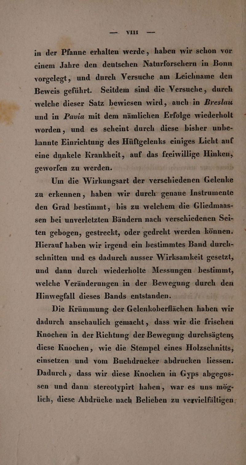 —. VIE — in der Pfanne erhalten werde, haben wir schon vor einem Jahre den deutschen Naturforschern in Bonn vorgelegt, und durch Versuche ‚am Leichname den Beweis geführt. Seitdem sind die Versuche, durch welche dieser Satz bewiesen wird, auch:in Breslau und in Pavia mit dem nämlichen Erfolge wiederholt worden, und es scheint durch diese bisher unbe- kannte Einrichtung des Hüftgelenks einiges Licht auf eine dunkele Krankheit, auf..das freiwillige Hinken, geworfen zu werden. Um die Wirkungsart der versehiedenen Gelenke zu erkennen, haben wir durch’ genaue Instrumente den Grad bestimmt, bis zu welchem die Gliedmaas- sen bei unverletzten Bändern nach verschiedenen Sei- ten gebogen, gestreckt, oder gedreht werden können. Hierauf haben wir irgend ein bestimmtes Band durch- schnitten und es dadurch ausser Wirksamkeit gesetzt, und dann durch wiederholte Messungen bestimmt, welche Veränderungen in der Bewegung durch den Hinwegfall dieses Bands entstanden. Die Krümmung der Gelenkoberflächen faheh wir dadurch anschaulich gemacht, dass wir die frischen Knochen in der Richtung der Bewegung durchsägtens diese Knochen, wie die Stempel eines Holzschnitts, einsetzen: und vom Buchdrucker abdrucken liessen. Dadurch , dass wir diese Knochen in Gyps abgegos- sen und dann stereotypirt haben, war es uns mög- lich, diese Abdrücke nach Belieben zu vegvielfältigen;
