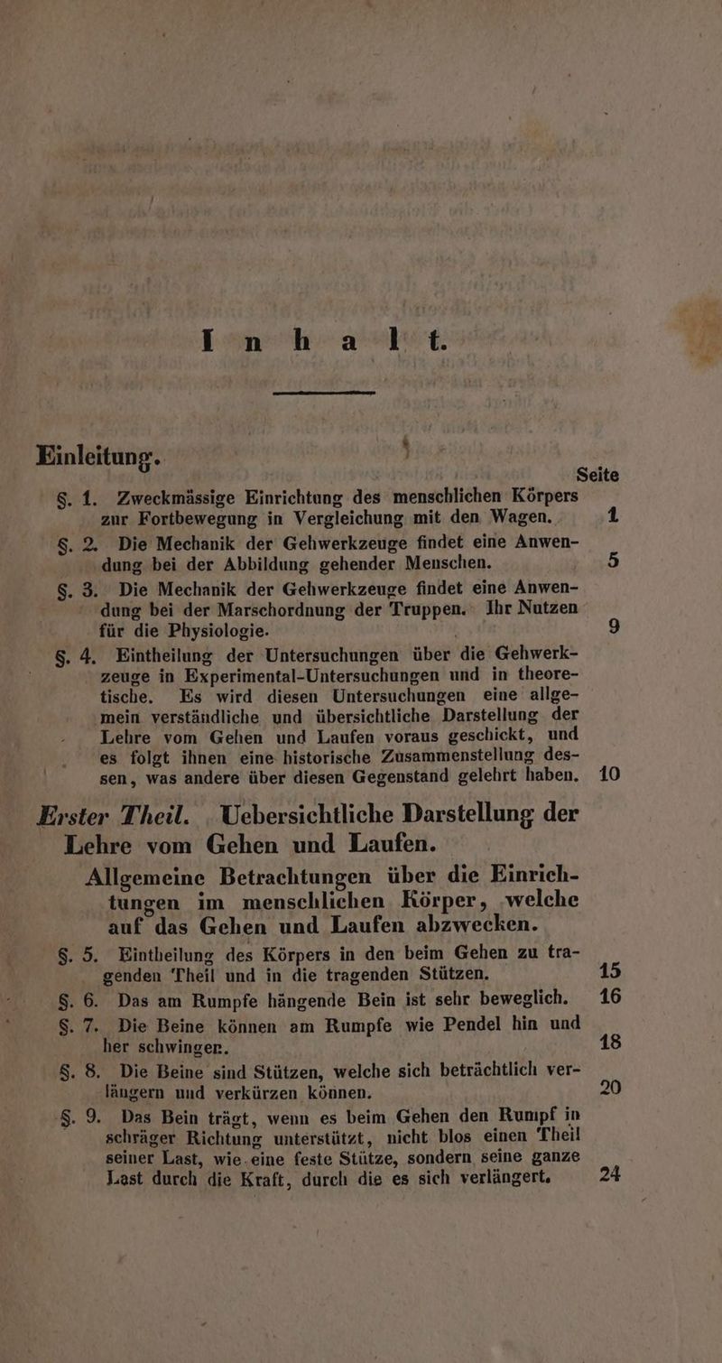 Inhalt. Einleitung. } 8.1. Zweckmässige Einrichtung des menschlichen Körpers zur Fortbewegung in Vergleichung mit den Wagen. 8, 2. Die Mechanik der Gehwerkzeuge findet eine Anwen- dung bei der Abbildung gehender Menschen. $. 3. Die Mechanik der Gehwerkzeuge findet eine Anwen- dung bei der Marschordnung der Truppen. ; Ihr Nutzen für die Physiologie. $. 4. Eintheilung der Untersuchungen über die Gehwerk- zeuge in Experimental-Untersuchungen und in theore- tische. Es wird diesen Untersuchungen eine allge- mein verständliche und übersichtliche Darstellung der Lehre vom Gehen und Laufen: voraus geschickt, und es folgt ihnen eine: historische Zusammenstellung des- sen, was andere über diesen Gegenstand gelehrt haben. Erster Theil. Uebersichtliche Darstellung der Lehre vom Gehen und Laufen. Allgemeine Betrachtungen über die Einrich- tungen im menschlichen. Körper, ‚welche auf das Gehen und Laufen abzwecken. 8. 5. Eintheilung des Körpers in den beim Gehen zu tra- genden ‘Theil und in die tragenden Stützen. $. 6. Das am Rumpfe hängende Bein ist sehr beweglich. $. 7. Die Beine können am Rumpfe wie Pendel hin und her schwingen. $. 8. Die Beine sind Stützen, welche sich beträchtlich ver- längern und verkürzen können. '$. 9. Das Bein trägt, wenn es beim Gehen den Rumpf in schräger Richtung unterstützt, nicht blos einen Theil seiner Last, wie.eine feste Stütze, sondern seine ganze Last durch die Kraft, durch die es sich verlängert, 10 15 16 18 20 24