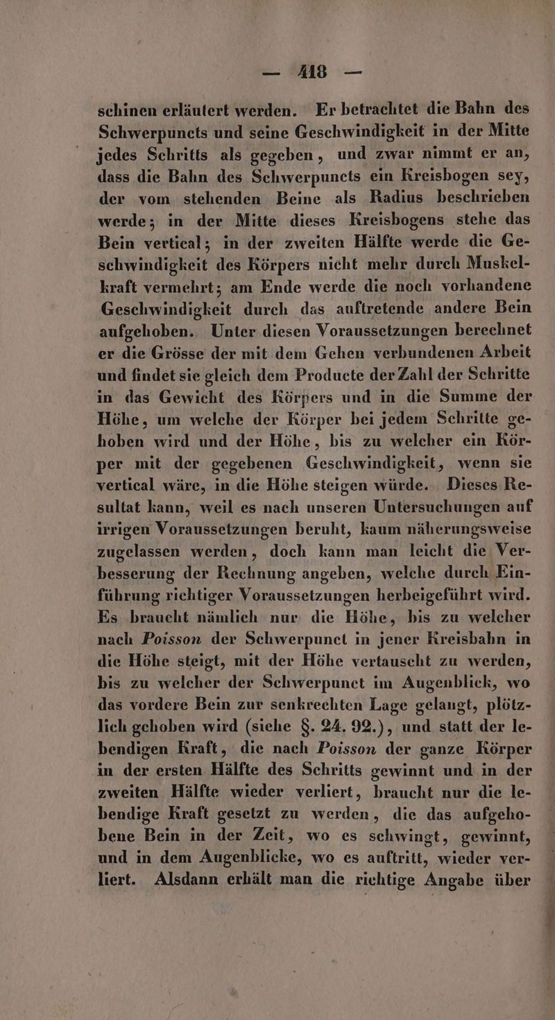 — A418 — schinen erläutert werden. Er betrachtet die Bahn des Schwerpuncts und seine Geschwindigkeit in der Mitte jedes Schritts als gegeben, und zwar nimmt er an, dass die Bahn des Schwerpuncts ein Kreisbogen sey, der vom stehenden Beine als Radius beschrieben werde; in der Mitte dieses Kreisbogens stehe das Bein vertical; in der zweiten Hälfte werde die Ge- schwindigkeit des Körpers nicht mehr durch Muskel- kraft vermehrt; am Ende werde die noch vorhandene Be durch das auftretende andere Bein aufgehoben. Unter diesen Voraussetzungen berechnet er Grösse der mit dem Gehen verbundenen Arbeit und findet sie gleich dem Producte der Zahl der Schritte in das Gewicht des Körpers und in die Summe der Höhe, um welche der Körper bei jedem Schritte ge- hoben wird und der Höhe, bis zu welcher ein KRör- per mit der gegebenen Geschwindigkeit, wenn sie vertical wäre, in die Höhe steigen würde. Dieses Re- sultat kann, weil es nach unseren Untersuchungen auf irrigen Voraussetzungen beruht, kaum näherungsweise zugelassen werden, doch kann man leicht die Ver- besserung der Rechnung angeben, welche durch Ein- führung richtiger Voraussetzungen herbeigeführt wird. Es braucht nämlich nur: die Höhe, bis zu welcher nach Poisson der Schwerpunet in jener Kreisbahn in die Höhe steigt, mit der Höhe vertauscht zu werden, bis zu welcher der Schwerpunet im Augenblick, wo das vordere Bein zur senkrechten Lage gelangt, plötz- lich gehoben wird (siehe $. 24. 92.), und statt der le- bendigen Kraft, die nach Poisson der ganze Körper in der ersten Hälfte des Schritts gewinnt und in der zweiten Hälfte wieder verliert, braucht nur die le- bendige Kraft gesetzt zu werden, die das aufgeho- bene Bein in der Zeit, wo es schwingt, gewinnt, und in dem Augenblicke, wo es auftritt, wieder ver- liert. Alsdann erhält man die richtige Angabe über