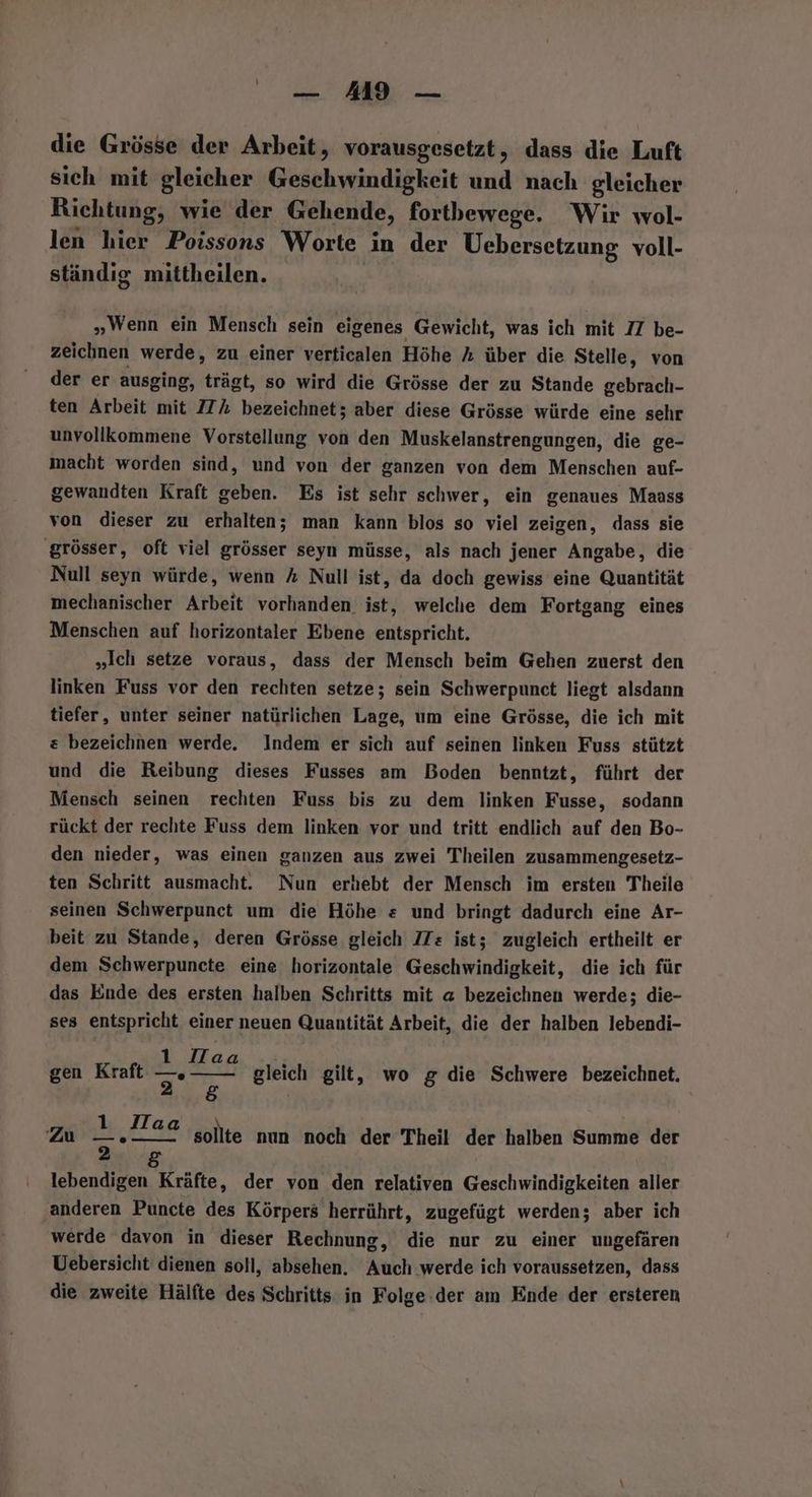die Grösse der Arbeit, vorausgesetzt, dass die Luft sich mit gleicher Geschwindigkeit und nach gleicher Richtung, wie der Gehende, fortbewege. Wir wol- len hier Poissons Worte in der Uebersetzung voll- ständig mittheilen. „Wenn ein Mensch sein eigenes Gewicht, was ich mit 7 be- zeichnen werde, zu einer verticalen Höhe % über die Stelle, von der er ausging, trägt, so wird die Grösse der zu Stande gebrach- ten Arbeit mit 77% bezeichnet; aber diese Grösse würde eine sehr unvollkommene Vorstellung von den Muskelanstrengungen, die ge- macht worden sind, und von der ganzen von dem Menschen auf- gewandten Kraft geben. Es ist sehr schwer, ein genaues Maass von dieser zu erhalten; man kann blos so viel zeigen, dass sie ‚grösser, oft viel grösser seyn müsse, als nach jener Angabe, die Null seyn würde, wenn % Null ist, da doch gewiss eine Quantität mechanischer Arbeit vorhanden ist, welche dem Fortgang eines Menschen auf horizontaler Ebene entspricht. „Ich setze voraus, dass der Mensch beim Gehen zuerst den linken Fuss vor den rechten setze; sein Schwerpunct liegt alsdann tiefer, unter seiner natürlichen Lage, um eine Grösse, die ich mit &amp; bezeichnen werde. Indem er sich auf seinen linken Fuss stützt und die Reibung dieses Fusses am Boden benntzt, führt der Mensch seinen rechten Fuss bis zu dem linken Fusse, sodann rückt der rechte Fuss dem linken vor und tritt endlich auf den Bo- den nieder, was einen ganzen aus zwei Theilen zusammengesetz- ten Schritt ausmacht. Nun erhebt der Mensch im ersten Theile seinen Schwerpunct um die Höhe = und bringt dadurch eine Ar- beit zu Stande, deren Grösse gleich ITs ist; zugleich ertheilt er dem Schwerpuncte eine horizontale Geschwindigkeit, die ich für das Ende des ersten halben Schritts mit @ bezeichnen werde; die- ses entspricht einer neuen Quantität Arbeit, die der halben lebendi- ad we Hd gen Kraft u gleich gilt, wo g die Schwere bezeichnet. Zu Br, dT ag sollte nun noch der Theil der halben Summe der lebendigen Kräfte, der von den relativen Geschwindigkeiten aller ‚anderen Puncte des Körpers herrührt, zugefügt werden; aber ich werde davon in dieser Rechnung, die nur zu einer ungefären Uebersicht dienen soll, absehen. Auch werde ich voraussetzen, dass die zweite Hälfte des Schritts in Folge der am Ende der ersteren