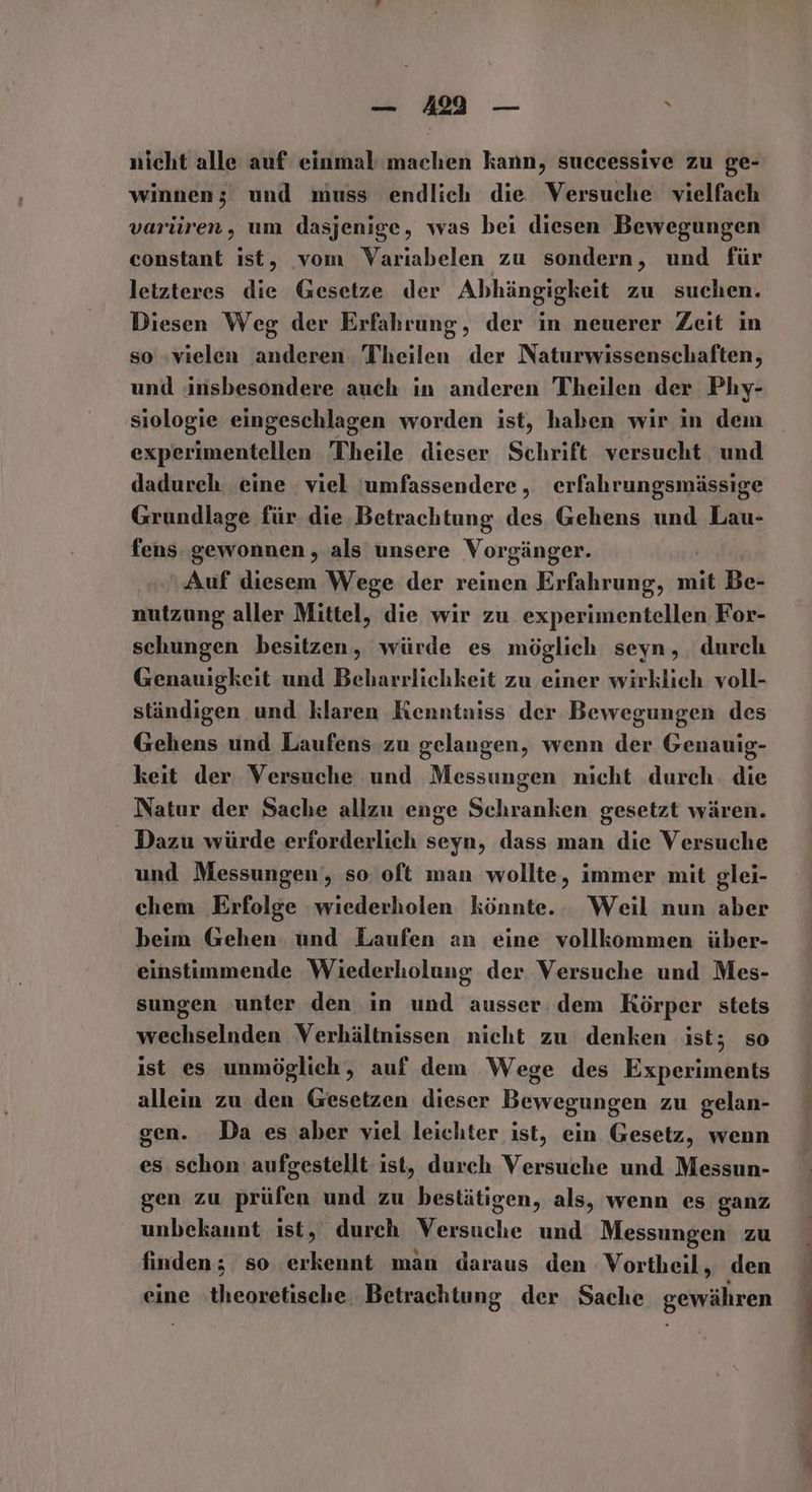 _ 412 — 2 nicht alle auf einmal'machen kann, successive zu ge- winnen; und muss endlich die Versuche vielfach varüren, um dasjenige, was bei diesen Bewegungen constant ist, vom Variabelen zu sondern, und für letzteres die Gesetze der Abhängigkeit zu suchen. Diesen Weg der Erfahrung, der in neuerer Zeit in so «vielen anderen. Theilen der Naturwissenschaften, und insbesondere auch in anderen Theilen der Phy- siologie eingeschlagen worden ist, haben wir in dem experimentellen Theile dieser Schrift versucht und dadurch eine viel jumfassendere , erfahrungsmässige Grundlage für die Betrachtung des Gehens und Lau- fens gewonnen , als unsere Vorgänger. Auf diesem Wege der reinen Erfahrung, mit Be- nutzung aller Mittel, die wir zu experimentellen For- schungen besitzen, würde es möglich seyn, durch Genauigkeit und Beharrlichkeit zu einer wirklich voll- ständigen und klaren Kenntniss der Bewegungen des Gehens und Laufens zu gelangen, wenn der Genauig- keit der Versuche und Messungen nicht durch. die Natur der Sache allzu enge Schranken gesetzt wären. Dazu würde erforderlich seyn, dass man die Versuche und Messungen‘, so oft man wollte, immer mit glei- chem Erfolge wiederholen könnte. Weil nun aber beim Gehen: und Laufen an eine vollkommen über- einstimmende Wiederholung der Versuche und Mes- sungen unter den in und ausser. dem Körper stets wechselnden Verhältnissen nicht zu denken ist; so ist es unmöglich, auf dem Wege des Experiments allein zu den Gesetzen dieser Bewegungen zu gelan- gen. Da es aber viel leichter ist, ein Gesetz, wenn es. schon aufgestellt ist, durch Versuche und Messun- gen zu prüfen und zu bestätigen, als, wenn es ganz unbekaunt ist, durch Versuche und Messungen zu finden; so erkennt man daraus den Vortheil, den eine theoretische Betrachtung der Sache gewähren Aue