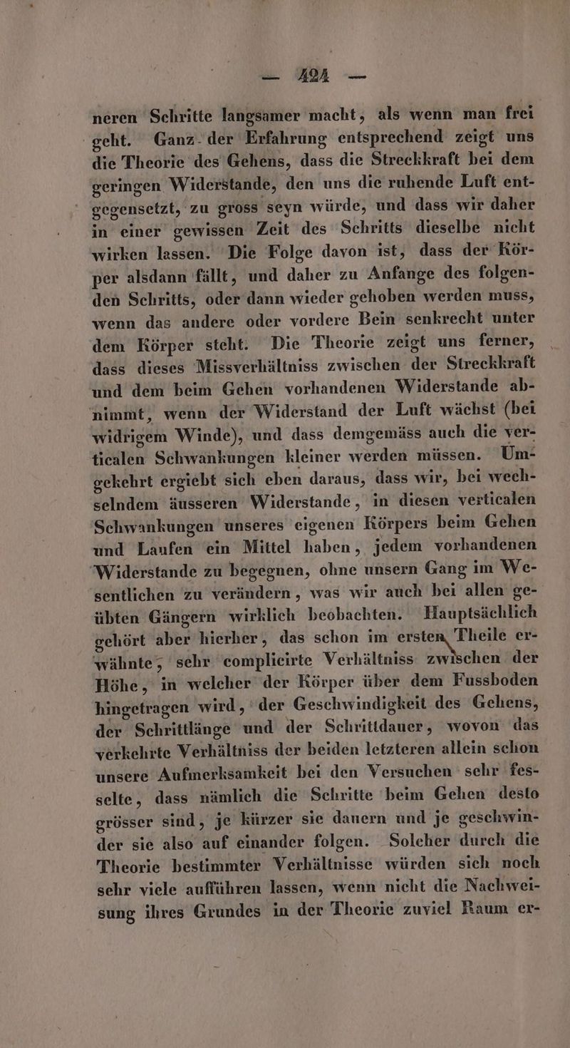 _ AM — neren Schritte langsamer macht, als wenn man frei geht. Ganz. der Erfahrung entsprechend zeigt uns die Theorie des Gehens, dass die Streckkraft bei dem geringen Widerstande, den uns die ruhende Luft ent- gegensetzt, zu gross seyn würde, und dass wir daher in einer gewissen Zeit des Schritts dieselbe nicht wirken lassen. ‘Die Folge davon ist, dass der Kör- per alsdann fällt, und daher zu Anfange des folgen- den Schritts, oder dann wieder gehoben werden muss, wenn das andere oder vordere Bein senkrecht unter dem Körper steht. Die Theorie zeigt uns ferner, dass dieses Missverhältniss zwischen der Streckkraft und dem beim Gehen vorhandenen Widerstande ab- nimmt, wenn der Widerstand der Luft wächst (bei widrigem Winde), und dass demgemäss auch die ver- ticalen Schwankungen kleiner werden müssen. Um- gekehrt ergiebt sich eben daraus, dass wir, bei wech- selndem äusseren Widerstande , in diesen verticalen Schwankungen unseres eigenen Körpers beim Gehen und Laufen ‘ein Mittel haben, jedem vorhandenen Widerstande zu begegnen, ohne unsern Gang im We- sentlichen zu verändern , was wir auch bei allen ge- übten Gängern wirklich beobachten. Hauptsächlich gehört aber hierher, das schon im N er- wähnte, sehr complieirte Verhältniss zwi chen der Höhe, in welcher der Körper über dem Fussboden hingetragen wird, der Geschwindigkeit des Gehens, der Schrittlänge und der Schrittdauer, wovon das verkehrte Verhältniss der beiden letzteren allein schon unsere Aufmerksamkeit bei den Versuchen sehr fes- selte, dass nämlich die Schritte beim Gehen desto grösser sind, je kürzer sie danern und je geschwin- der sie also auf einander folgen. Solcher durch die T'heorie bestimmter Verhältnisse würden sich noch sehr viele aufführen lassen, wenn nicht die Nachwei- sung ihres Grundes in der Theorie zuviel Raum er-