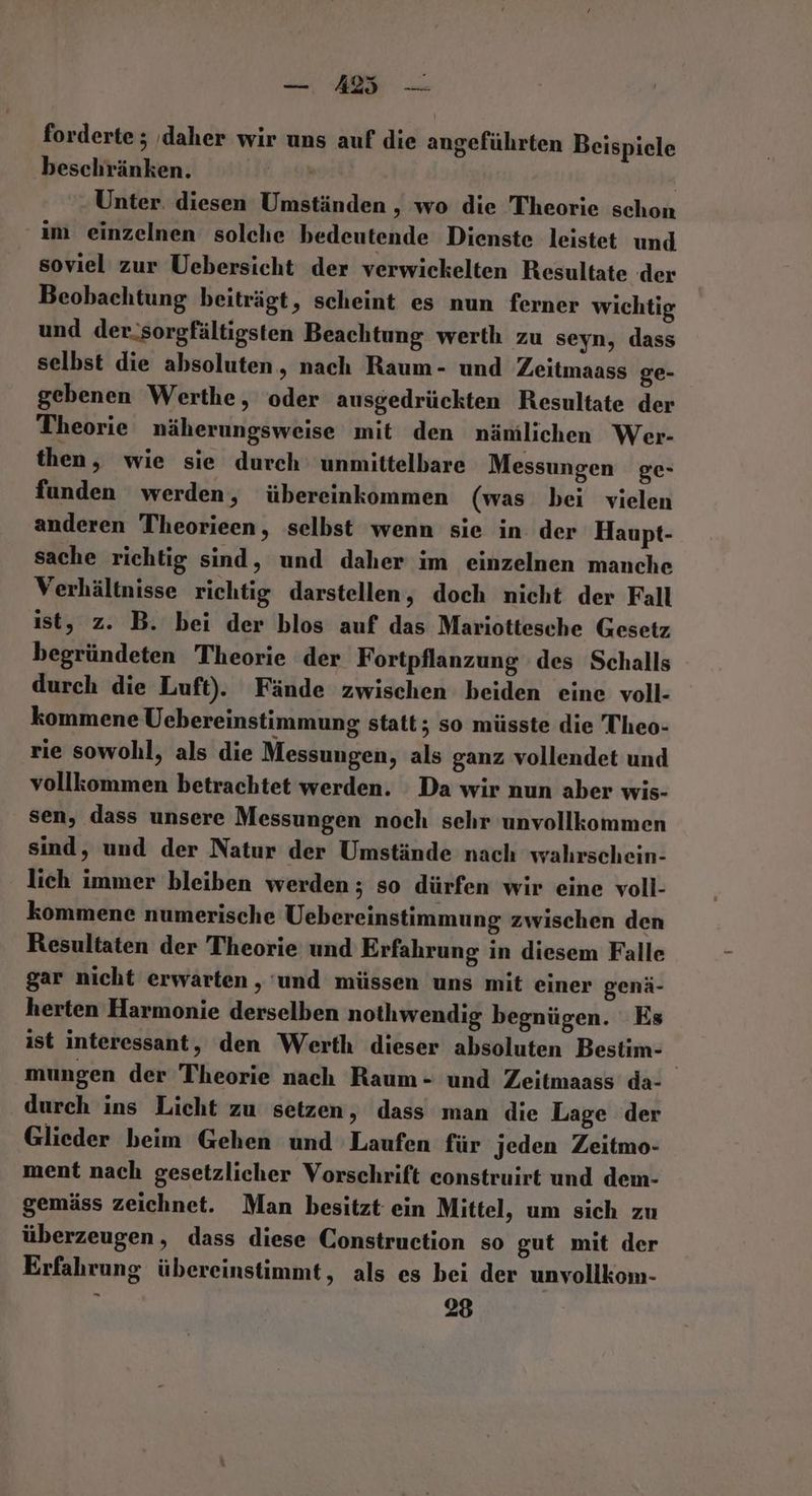 forderte ; ‚daher wir uns auf die angeführten Beispiele beschränken. | Unter. diesen Umständen , wo die Theorie schon im einzelnen solche bedeutende Dienste leistet und soviel zur Uebersicht der verwickelten Resultate der Beobachtung beiträgt, scheint es nun ferner wichtig und der.sorgfältigsten Beachtung werth zu seyn, dass selbst die absoluten, nach Raum- und Zeitmaass ge- gebenen Werthe, oder ausgedrückten Resultate der Theorie näherungsweise mit den nämlichen Wer- then, wie sie durch‘ unmittelbare Messungen ge- funden werden, übereinkommen (was bei vielen anderen Theorieen, selbst wenn sie in der Haupt- sache richtig sind, und daher im einzelnen manche Verhältnisse richtig darstellen, doch nicht der Fall ist, z. B. bei der blos auf das Mariottesche Gesetz begründeten Theorie der Fortpflanzung des Schalls durch die Luft). Fände zwischen beiden eine voll- kommene Uebereinstimmung statt; so müsste die Theo- rie sowohl, als die Messungen, als ganz vollendet und vollkommen betrachtet werden. Da wir nun aber wis- sen, dass unsere Messungen noch sehr unvollkommen sind, und der Natur der Umstände nach wahrschein- lich immer bleiben werden ; so dürfen wir eine voll- kommene numerische Uebereinstimmung zwischen den Resultaten der Theorie und Erfahrung in diesem Falle gar nicht erwarten , und müssen uns mit einer genä- herten Harmonie derselben nothwendig begnügen. Es ist interessant, den Werth dieser absoluten Bestim- mungen der Theorie nach Raum - und Zeitmaass da- durch ins Licht zu setzen, dass man die Lage der Glieder beim Gehen und Laufen für jeden Zeitmo- ment nach gesetzlicher Vorschrift construirt und dem- gemäss zeichnet. Man besitzt ein Mittel, um sich zu überzeugen, dass diese Construction so gut mit der Erfahrung übereinstimmt, als es bei der unvollkom-