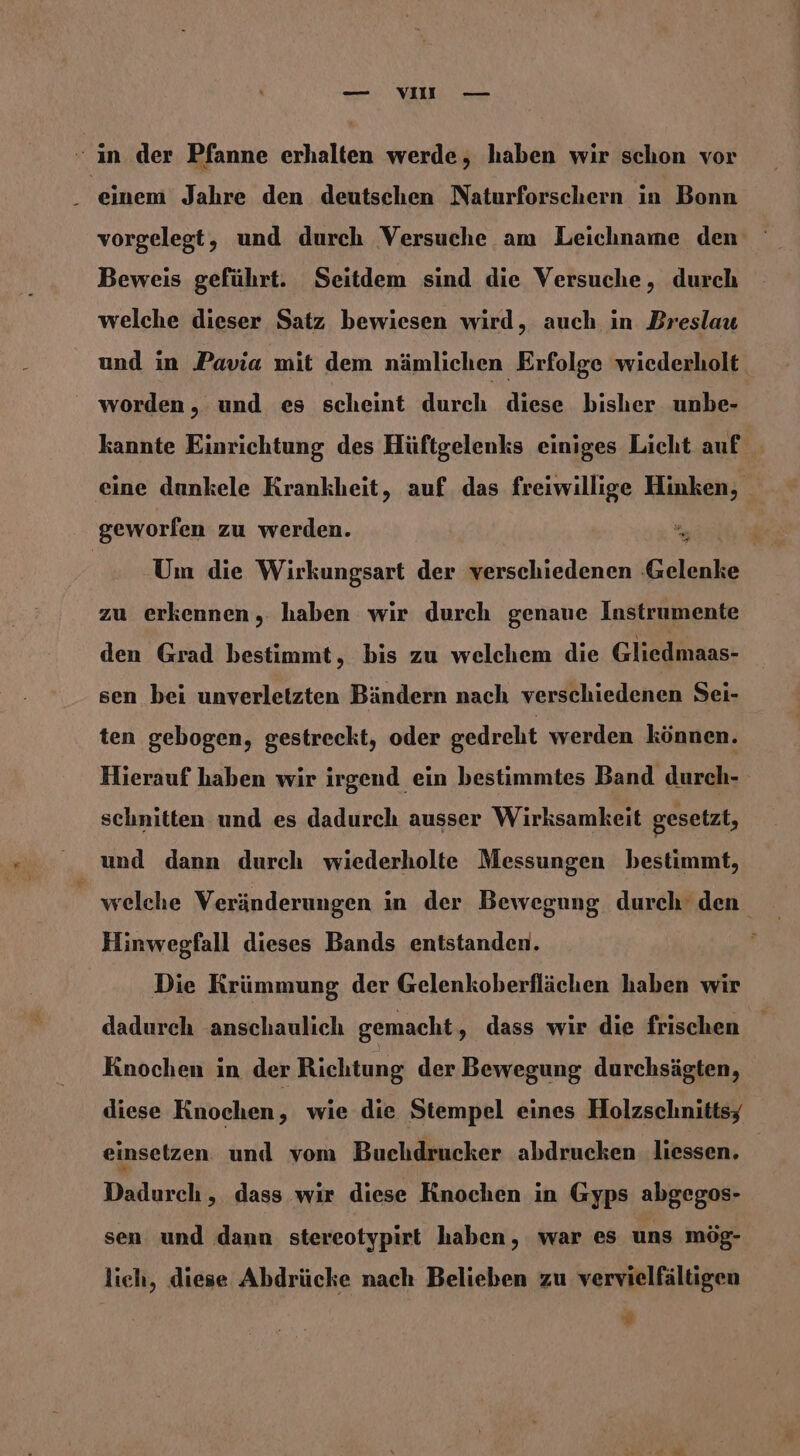 — VOII — “ ın der Pfanne erhalten werde, haben wir schon vor . einem Jahre den deutschen Naturforschern in Bonn vorgelegt, und durch Versuche am Leichname den Beweis geführt. Seitdem sind die Versuche, durch welche dieser Satz bewiesen wird, auch in Breslau und in Pavia mit dem nämlichen Erfolge wiederholt worden, und es scheint durch diese bisher unbe- kannte Einrichtung des Hüftgelenks einiges Licht auf eine dunkele Krankheit, auf. das freiwillige Hinken, geworfen zu werden. = | Um die Wirkungsart der verschiedenen Gelenke zu erkennen,. haben wir durch genaue Instrumente den Grad bestimmt, bis zu welchem die Gliedmaas- sen bei unverletzten Bändern nach verschiedenen Sei- ten gebogen, gestreckt, oder gedreht werden können. Hierauf haben wir irgend ein bestimmtes Band durch- schnitten und es dadurch ausser Wirksamkeit gesetzt, und dann durch wiederholte Messungen bestimmt, welche Veränderungen in der Bewegung durch’ den Hinwegfall dieses Bands entstanden. Die Krümmung der Gelenkoberflächen haben wir dadurch anschaulich gemacht, dass wir die frischen Knochen in der Richtung der Bewegung durchsägten, diese Knochen, wie die Stempel eines Holzschnittsy einsetzen und vom Buchdrucker abdrucken. liessen. | Dadurch, dass wir diese Knochen in Gyps abgegos- sen. und dann stereotypirt haben, war es uns mög- lich, diese Abdrücke nach Belieben zu vervielfältigen E/