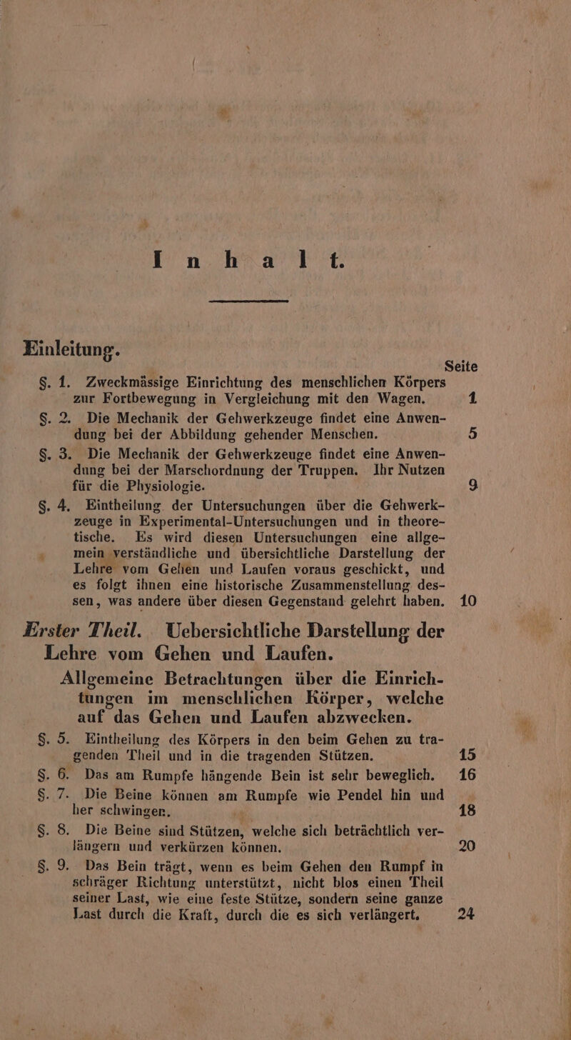 I n.hra TE Einleitun g. $. 1. Zweckmässige Einrichtung des menschlichen Körpers zur Fortbewegung in Vergleichung mit den Wagen. $. 2. Die Mechanik der Gehwerkzeuge findet eine Anwen- dung bei der Abbildung gehender Menschen. $. 3. Die Mechanik der Gehwerkzeuge findet eine Anwen- dung bei der Marschordnung der Truppen. Ihr Nutzen für die Physiologie. $. 4. Eintheilung. der Untersuchungen über die Gehwerk- zeuge in Experimental-Untersuchungen und in theore- tische. Es wird diesen Untersuchungen eine allge- ’ mein verständliche und übersichtliche Darstellung der Lehre vom Gelien und Laufen voraus geschickt, und es folgt ihnen eine historische Zusammenstellung des- sen, was andere über diesen Gegenstand gelehrt haben. Erster Theil. Uebersichtliche Darstellung der Lehre vom Gehen und Laufen. Allgemeine Betrachtungen über die Einrich- tungen ım menschlichen Körper, welche auf das Gehen und Laufen abzwecken. $. 5. Eintheilung des Körpers in den beim Gehen zu tra- genden Theil und in die tragenden Stützen. $. 6. Das am Rumpfe hängende Bein ist selır beweglich. $. 7. Die Beine können am Rumpfe wie Pendel hin und her schwingen, u $. 8. Die Beine sind Stützen, welche sich beträchtlich ver- längern und verkürzen können. $. 9. Das Bein trägt, wenn es beim Gehen den Rumpf in schräger Richtung unterstützt, nicht blos einen Theil seiner Last, wie eine feste Stütze, sondern seine ganze Last durch die Kraft, durch die es sich verlängert. 1 5 10 24