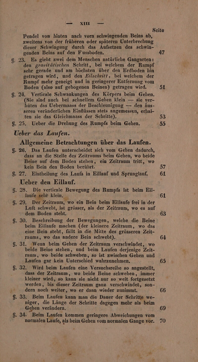 (ee. VICHEN oem Pendel von hinten nach vorn schwingenden Beins ab, zweitens von der früheren oder späteren Unterbrechung dieser Schwingung durch das Aufsetzen des schwin- genden Beins auf den Fussboden. g. 23. Es giebt zwei dem Menschen natürliche Gangarten: den gravitätischen Schritt, bei welchem der Rumpf sehr gerade und am höchsten über den Erdboden hin getragen wird, und den Eıilschritt, bei welchem der Rumpf mehr geneigt und in geringerer Entfernung vom Boden (also auf gebogenen Beinen) getragen wird. $. 24. Verticale Schwankungen des Körpers beim Gehen. (Sie sind auch bei schnellem Gehen klein — sie ver- hüten das Uebermaass der Beschleunigung — den äus- seren veränderlichen Einflüssen stets angemessen, erhal- ten sie das Gleichmaass der Schritte). $. 25. Ueber die Drehung des Rumpfs beim Gehen. Ueber das Laufen. Allgemeine Betrachtungen über das Laufen. $S. 26. Das Laufen unterscheidet sich vom Gehen dadurch, dass an die Stelle des Zeitraums beim Gehen, wo beide Beine auf dem Boden stehen, ein Zeitraum tritt, wo kein Bein den Boden berührt. $. 27. Eintheilung des Laufs in Eillauf und Sprunglauf, Ueber den Eillauf. $. 28. Die verticale Bewegung des Rumpfs ist beim Eil- laufe seht Klein.iaa: $. 29, Der Zeitraum, , wo ein Bein beim Eillaufe frei in der Luft schwebt, ist grösser, als der Zeitraum, wo es auf dem Boden steht. $. 30. Beschreibung der Bewegungen, welche die Beine beim Eillaufe machen (der kleinere Zeitraum, wo das eine Bein steht, fällt in die Mitte des grösseren Zeit- raums, wo das andere Bein schwebt). $. 31. Wenn beim Gehen der Zeitraum verschwindet, wo beide Beine stehen, und beim Laufen derjenige Zeit- raum, wo. beide schweben, so ist zwischen Gehen und Laufen gar kein Unterschied wahrzunehmen. $. 32. Wird beim Laufen eine Versuchsreihe so angestellt, dass der Zeitraum, wo beide Beine schweben, immer kleiner wird, so kann sie nicht nur so weit fortgesetzt werden, bis dieser Zeitraum ganz verschwindet, son- dern noch weiter, wo er dann wieder zunimmt. $. 33. Beim Laufen kann man die Dauer der Schritte we- niger, die Länge der Schritte dagegen mehr als beim Gehen verändern. $. 34. Beim Laufen kommen geringere Abweichungen vom normalen Laufe, als beim Gehen vom normalen Gange vor. 47 51 3 55 57 61 61 63 64 65