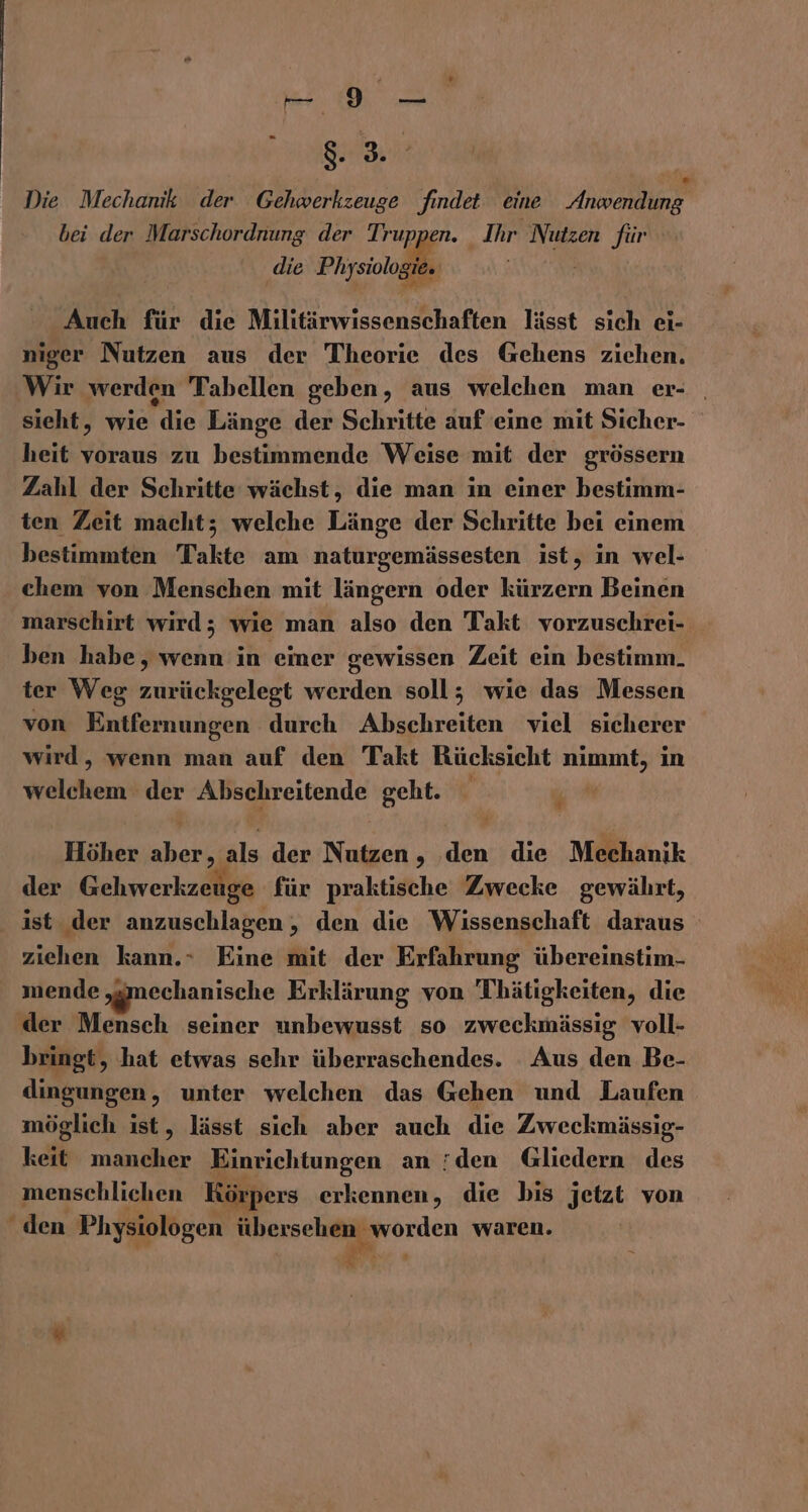 -— 9 — EZ Die Mechanik der Gehwerkzeuge findet eine Anwending bei der Marschordnung der Truppen. Ihr Nutzen für die Physiologie. Auch für die Militärwissenschaften lässt sich ei- niger Nutzen aus der Theorie des Gehens ziehen. Wir werden Tabellen geben, aus welchen man er- | sieht, wie die Länge der Schritte auf eine mit Sicher- heit voraus zu bestimmende Weise mit der grössern Zahl der Schritte wächst, die man in einer bestimm- ten Zeit macht; welche Länge der Schritte bei einem bestimmten Takte am naturgemässesten ist, in wel- chem von Menschen mit längern oder kürzern Beinen marschirt wird; wie man also den Takt vorzuschrei- ben habe, wenn in eimer gewissen Zeit ein bestimm. ter Weg zurückgelegt werden soll; wie das Messen von Entfernungen durch Abschreiten viel sicherer wird, wenn man auf den Takt Rücksicht nimmt, in welchem der Abschreitende geht. u Me Höher aber, als der Nutzen, den die Mechanik der Gehwerkzeuge für praktische Zwecke gewährt, ist der anzuschlagen , den die Wissenschaft daraus ziehen kann.- Eine mit der Erfahrung übereinstim- mende „mechanische Erklärung von Thätigkeiten, die der Mensch seiner unbewusst so zweckmässig voll- bringt, hat etwas sehr überraschendes. Aus den Be- dingungen, unter welchen das Gehen und Laufen möglich ist, lässt sich aber auch die Zweckmässig- keit mancher Einrichtungen an den Gliedern des menschlichen Körpers erkennen, die bis jetzt von den Physiologen übersehen worden waren. ® a