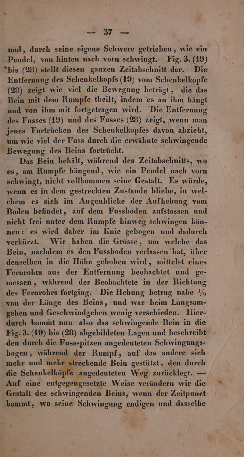 — 317 — und, durch seine eigene Schwere getrieben , wie ein edel, von hinten Bl, vorn schwingt. Fig. 3. (19) bis (28) stellt diesen ganzen Zeitabschnitt dar. Die Entfernung des Schenkelkopfs (19) vom Schenkelkopfe (28) zeigt wie viel die Bewegung beträgt, die das Bein mit dem Rumpfe theilt, indem ‘es an ihm hängt und von ihm mit fortgetragen wird. Die Entfernung des Fusses (49) und des Fusses (28) zeigt, wenn man jenes Fortrücken des Schenkelkopfes davon, abzieht, um wie viel der Fuss durch die erwähnte schwingende Bewegung des Beins fortrückt. Das Bein behält, während des Zeitabschnitts, wo es, am Rumpfe hängend, wie ein Pendel nach vorn schwingt, nicht ne seine Gestalt. Es würde, wenn es in dem gestreekten Zustande bliebe, in wel- chem es sich im Augenblicke der Aufhebung vom Boden befindet, auf dem Fussboden aufstossen und nicht frei unter dem Rumpfe hinweg schwingen kön- nen: es wird daher im Knie gebogen und dadurch verkürzt. Wir haben die Grösse, um welche das Bein, nachdem es den Fussboden verlassen 'hat, über denselben in die Höhe geboben wird, mittelst eines - Fernrohrs aus der Entfernung beobachtet und ge- messen, während der Beobachtete in der Richtung des Fernrohrs fortging. Die Hebung betrug nahe Y% von der Länge des Beins, und war beim Langsam- gehen und Geschwindgehen wenig verschieden. Hier- durch kommt nun also das schwingende Bein in die Fig. 3. (19) bis (28) abgebildeten Lagen und beschreibt den durch die Fussspitzen angedeuteten Schwingungs- bogen, während der Reripfe auf das andere sich mehr und mehr streckende Bein gestützt, den durch die Schenkelköpfe | ‚angedeuteten Weg zurücklegt. — Auf eine entgegengesetzte Weise verändern wir die ‚Gestalt des schwingenden Beins, wenn der Zeitpunet: kommt, wo seine Schwingung endigen und dasselbe