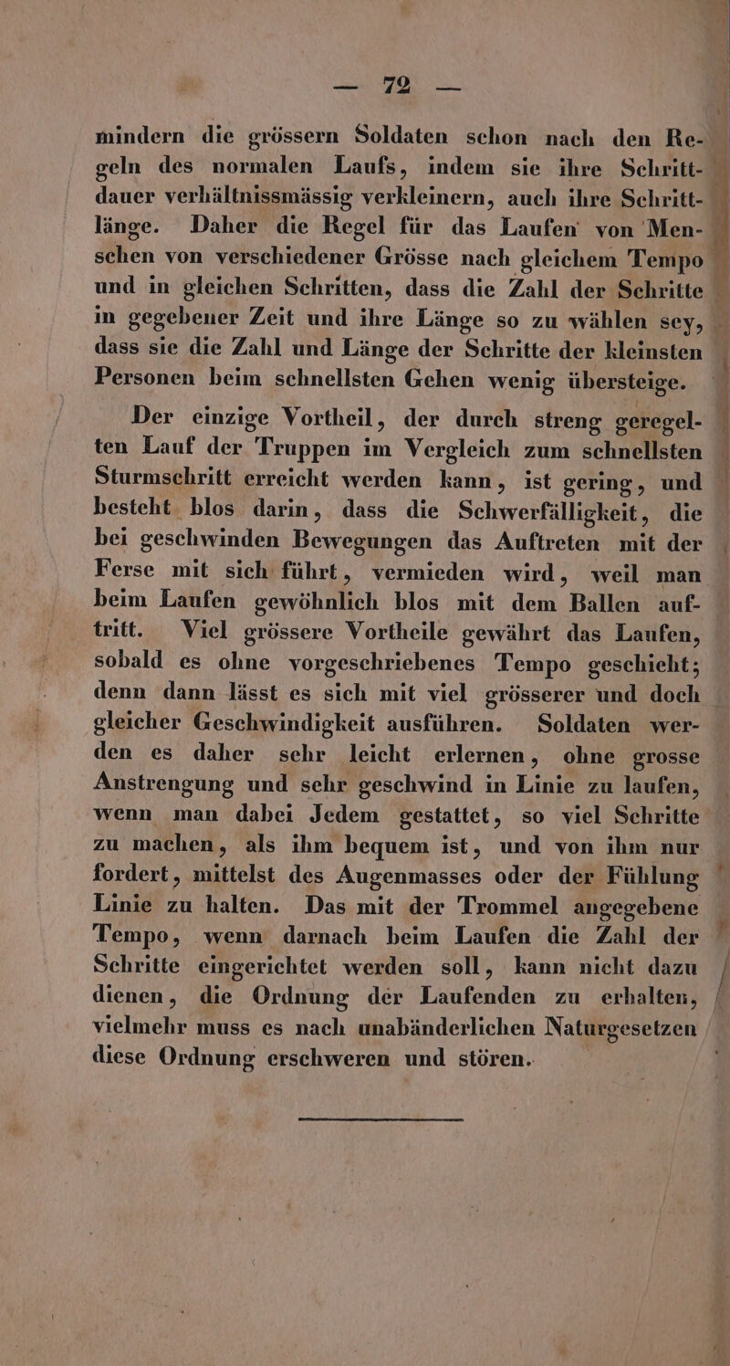 mindern die grössern Soldaten schon nach den Re- dass sie die Zahl und Länge der Schritte der kleinsten Personen beim schnellsten Gehen wenig übersteige. Der einzige Vortheil, der durch streng geregel- ten Lauf der Truppen im Vergleich zum schnellsten Sturmschritt erreicht werden kann, ist gering, und besteht. blos darin, dass die Schwerfälligkeit, die bei geschwinden Bewegungen das Auftreten mit der Ferse mit sich führt, vermieden wird, weil man beim Laufen gewöhnlich blos mit dem Ballen auf- tritt. Viel grössere Vortheile gewährt das Laufen, sobald es ohne vorgeschriebenes Tempo geschieht; gleicher Geschwindigkeit ausführen. Soldaten wer- den es daher schr leicht erlernen, ohne grosse Anstrengung und sehr geschwind in Linie zu laufen, wenn man dabei Jedem gestattet, so viel Schritte zu machen, als ihm bequem ist, und von ihm nur fordert, mittelst des Augenmasses oder der Fühlung Linie zu halten. Das mit der Trommel angegebene Tempo, wenn darnach beim Laufen die Zahl der Schritte eingerichtet werden soll, kann nicht dazu dienen, die Ordnung der Laufenden zu erhalten, vielmehr muss es nach unabänderlichen Naturgesetzen diese Ordnung erschweren und stören. ee ee