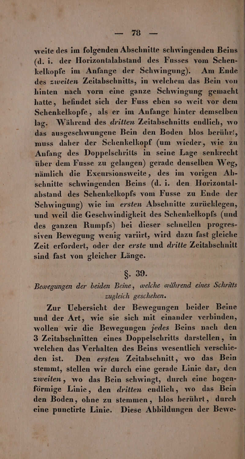 BAUEN. Va weite des im folgenden Abschnitte schwingenden Beins (d. i. der Horizontalabstand des Fusses vom Schen- kelkopfe im Anfange der Schwingung). Am Ende des zweiten Zeitabschnitts, in welchem das Bein von hinten nach vorn eine ganze Schwingung gemacht | hatte, befindet sich der Fuss eben so weit vor dem Schenkelkopfe, als er im Anfange hinter demselben lag. Während des dritten Zeitabscehnitts endlich, wo das ausgeschwungene Bein den Boden blos berührt, | muss daher der Schenkelkopf (um wieder, wie zu Anfang des Doppelschritts in seine Lage senkrecht über dem Fusse zu gelangen) gerade denselben Weg, nämlich die Exeursionsweite, des im vorigen Ab- schnitte schwingenden Beins (d. ı. den. Horizontal- abstand des Schenkelkopfs vom Fusse zu Ende der Schwingung) wie im ersten Abschnitte zurücklegen, und weil die Geschwindigkeit des Schenkelkopfs (und des ganzen Rumpfs) bei dieser schnellen progres- siven Bewegung wenig variırt, wird dazu fast gleiche Zeit erfordert, oder der erste und dritte Zeitabschnitt sind fast von gleicher Länge. ‘8.39. Bewegungen der beiden Beine, welche während eines Schritts zugleich geschehen. Zur Uebersicht der Bewegungen beider Beine und der Art, wie sie sich mit einander verbinden, wollen wir die Bewegungen jedes Beins nach den 3 Zeitabschnitten eines Doppelschritts darstellen, in welchen das Verhalten des Beins wesentlich verschie- den ist. Den ersten Zeitabschnitt, wo das Bein stemmt, stellen wir durch eine gerade Linie dar, den zweiten, wo das Bein schwingt, durch eine bogen- förmige Linie, den dritten endlich, wo das Bein den Boden, ohne zu stemmen, blos berührt, durch eine punctirte Linie. Diese Abbildungen der Bewe-