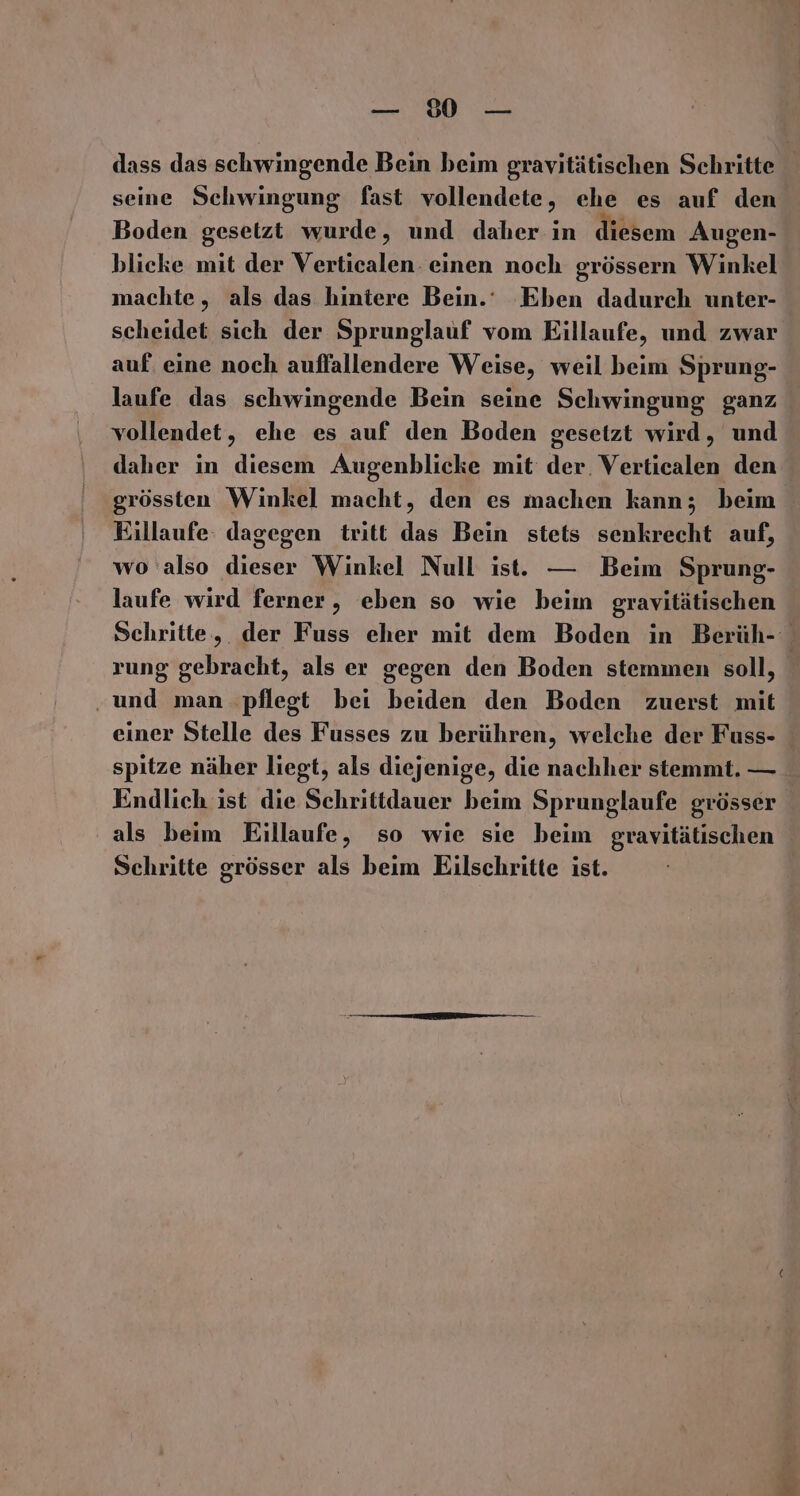 Ba. ; MRAR dass das schwingende Bein beim gravitätischen Schritte seine Schwingung fast vollendete, ehe es auf den Boden gesetzt wurde, und daher in diesem Augen- blicke mit der Verticalen. einen noch grössern Winkel machte, als das hintere Bein.‘ Eben dadurch unter- scheidet sich der Sprunglauf vom Eillaufe, und zwar auf. eine noch auffallendere Weise, weil beim Sprung- laufe das schwingende Bein seine Schwingung ganz vollendet, ehe es auf den Boden gesetzt wird, und daher in diesem Augenblicke mit der. Verticalen den grössten Winkel macht, den es machen kann; beim Eillaufe: dagegen tritt das Bein stets senkrecht auf, wo also dieser Winkel Null ist. — Beim Sprung- laufe wird ferner, eben so wie beim gravitätischen Schritte, der Fuss eher mit dem Boden in Berüh- rung gebracht, als er gegen den Boden stemmen soll, ‚und man ‚pflegt bei beiden den Boden zuerst mit einer Stelle des Fusses zu berühren, welche der Fuss- spitze näher liegt, als diejenige, die nachher stemmt. — Endlich ist die Schrittdauer beim Sprunglaufe grösser als beim Eillaufe, so wie sie beim gravitätischen Schritte grösser als beim Eilschritte ist.