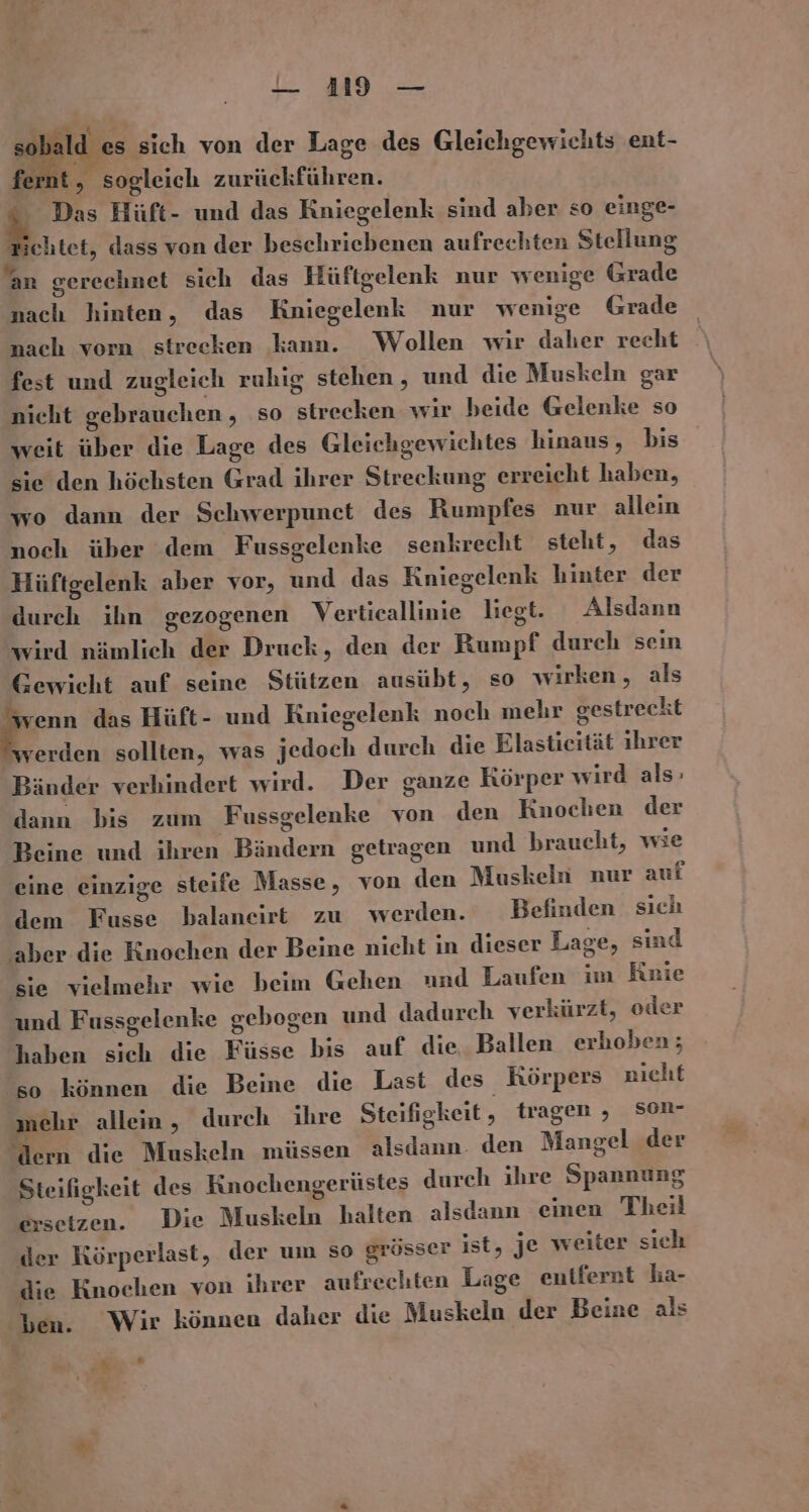 — 119 — so 1ı es sich von der Lage des Gleichgewichts ent- fe Ks sogleich zurückführen. En Das Hüft- und das Kniegelenk sind aber so einge- chtet, dass von der beschriebenen aufrechten Stellung an gerechnet sich das Hüftgelenk nur wenige Grade nach hinten, das Kniegelenk nur wenige Grade nach vorn streeken kann. Wollen wir daher recht fest und zugleich ruhig stehen , und die Muskeln gar nicht gebrauchen , so strecken wir beide Gelenke so weit über die Lage des Gleichgewichtes hinaus, bis sie den höchsten Grad ihrer Streckung erreicht haben, wo dann der Schwerpunct des Rumpfes nur allein noch über dem Fussgelenke senkrecht steht, das Hüftgelenk aber vor, und das Kniegelenk hinter der durch ihn gezogenen Verticallinie liegt. Alsdann wird nämlich der Druck, den der Rumpf durch sein Gewicht auf seine Stützen ausübt, so wirken, als Fe das Hüft- und Kniegelenk noch mehr gestreckt verden sollten, was jedoch durch die Elastieität ihrer Bänder verhindert wird. Der ganze Körper wird als: dann bis zum Fussgelenke von den Knochen der Beine und ihren Bändern getragen und braucht, wie eine einzige steife Masse, von den Muskeln nur auf dem Fusse balaneirt zu werden. Befinden sich aber die Knochen der Beine nicht in dieser Lage, sind sie vielmehr wie beim Gehen und Laufen im Rnie und Fussgelenke gebogen und dadurch verkürzt, oder haben sich die Füsse bis auf die, Ballen erhoben; so können die Beine die Last des Körpers nicht mehr allein, durch ihre Steifigkeit, tragen , son- dern die Muskeln müssen alsdann. den Mangel der Steifigkeit des Knochengerüstes durch ihre Spannung ersetzen. Die Muskeln halten alsdann einen Theil der Körperlast, der um so grösser ist, je weiter sich die Knochen von ihrer aufrechten Lage entfernt ha- ben. Wir können daher die Muskeln der Beine als ie «“% “ -