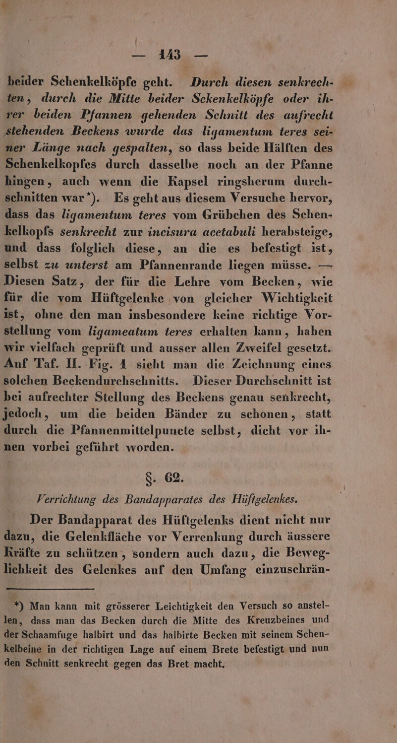 ! — VM3 — ten, durch die Mitte beider Sckenkelköpfe oder ih- rer beiden Pfannen gehenden Schnitt. des aufrecht stehenden Beckens wurde das ligamentum teres sei- ner Länge nach gespalten, so dass beide Hälften des Schenkelkopfes durch dasselbe noch an der Pfanne hingen, auch wenn die Kapsel ringsherum durch- schnitten war‘). Es geht aus diesem Versuche hervor, dass das ligamentum teres vom Grübchen des Schen- kelkopfs senkrecht zur incisura acetabuli herabsteige, und dass folglich diese, an die es befestigt ist, selbst zu unterst am Pfannenrande liegen müsse. — Diesen Satz, der für die Lehre vom Becken, wie für die vom Hüftgelenke ‚von gleicher Wichtigkeit ist, ohne den man insbesondere keine richtige Vor- stellung vom ligameatum teres erhalten hal haben wir vielfach geprüft und ausser allen Zweifel gesetzt. Anf Taf. U. Fig. A sieht man die Zeichnung eines solchen Beckendurchschnitts. Dieser Durchschnitt ist bei aufrechter Stellung des Beckens genau senkrecht, jedoch, um die beiden Bänder zu schonen, statt durch die Pfannenmittelpunete selbst, dicht vor ıh- nen vorbei geführt worden. 8. 62. Verrichtung des Bandapparates des Hüftgelenkes. Der Bandapparat des Hüftgelenks dient nicht nur dazu, die Gelenkfläche vor Verrenkung durch äussere Kräfte zu schützen, sondern auch dazu, die Beweg- lichkeit des Gelenkes auf den Umfang einzuschrän- *) Man kann mit grösserer Leichtigkeit den Versuch so anstel- len, dass man das Becken durch die Mitte des Kreuzbeines und der Schaamfuge halbirt und das halbirte Becken mit seinem Schen- kelbeine in der richtigen Lage auf einem Brete befestigt und nun den Schnitt senkrecht gegen das Bret macht.