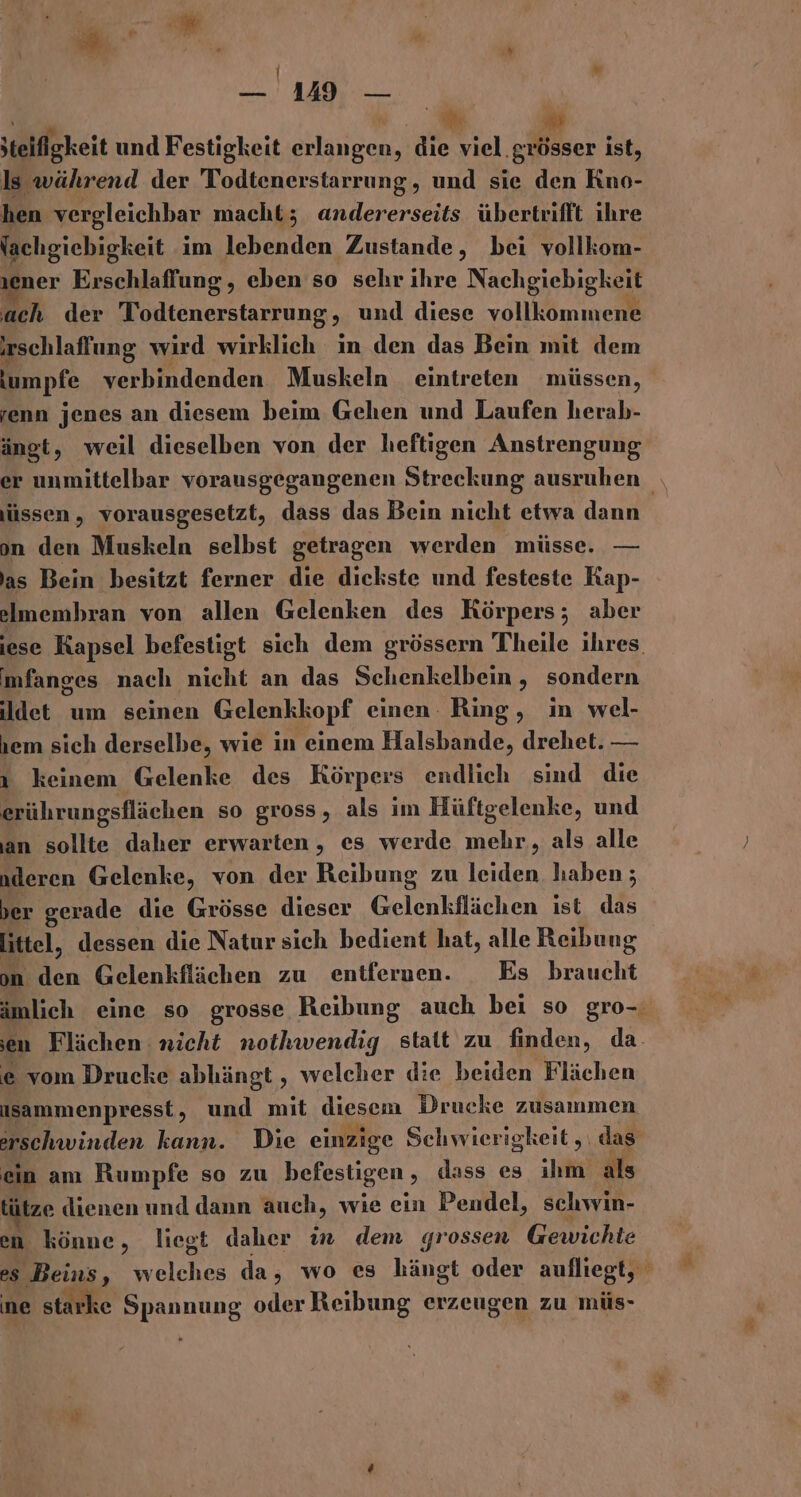 | — 149 — + ww jteifigkeit und Festigkeit erlangen, die viel. grösser ist, ls während der Todtenerstarrung, und sie den Kno- hen vergleichbar macht; andererseits übertrifft ihre Yachgiebigkeit im lebenden Zustande, bei vollkom- 1ener Erschlaffung , eben so sehr ihre Nachgiebigkeit ach der Todtenerstarrung &gt; und diese vollkommene schlaffung wird wirklich in den das Bein mit dem Iumpfe verbindenden Muskeln eintreten müssen, renn jenes an diesem beim Gehen und Laufen herab- ängt, weil dieselben von der heftigen Anstrengung jüssen,, vorausgesetzt, dass das Bein nicht etwa dann on den Muskeln selbst getragen werden müsse. — as Bein besitzt ferner die dickste und festeste Kap- lmembran von allen Gelenken des Körpers; aber imfanges nach nicht an das Schenkelbein, sondern ldet um seinen Gelenkkopf einen Ring, in wel- jem sich derselbe, wie in einem Halsbande, drehet. — ı keinem Gelenke des Körpers endlich sind die erührungsflächen so gross, als im Hüftgelenke, und an sollte daher erwarten, es werde mehr, als alle deren Gelenke, von der Reibung zu leiden haben; ber gerade die Grösse dieser Gelenkflächen ist das littel, dessen die Natur sich bedient hat, alle Reibung on hen Gelenkflächen zu entfernen. Es braucht e vom Drucke abhängt , welcher die beiden Flächen isammenpresst, und mit diesem Drucke zusammen ein am Rumpfe so zu befestigen , dass es ihm als tütze dienen und dann auch, wie ein Pendel, schwin- en könne, liegt daher in dem grossen Gewichte ne starke Spannung oder Reibung erzeugen zu müs-