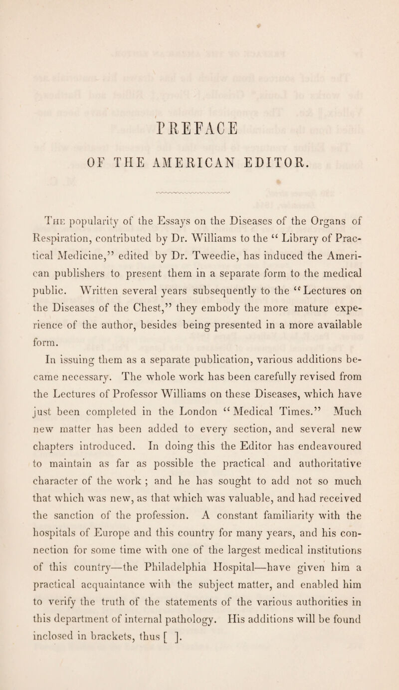 PREFACE OF THE AMERICAN EDITOR. The popularity of the Essays on the Diseases of the Organs of Respiration, contributed by Dr. Williams to the “ Library of Prac¬ tical Medicine,” edited by Dr. Tweedie, has induced the Ameri¬ can publishers to present them in a separate form to the medical public. Written several years subsequently to the “ Lectures on the Diseases of the Chest,” they embody the more mature expe¬ rience of the author, besides being presented in a more available form. In issuing them as a separate publication, various additions be¬ came necessary. The whole work has been carefully revised from the Lectures of Professor Williams on these Diseases, which have just been completed in the London “Medical Times.” Much new matter has been added to every section, and several new chapters introduced. In doing this the Editor has endeavoured to maintain as far as possible the practical and authoritative character of the work ; and he has sought to add not so much that which was new, as that which was valuable, and had received the sanction of the profession. A constant familiarity with the hospitals of Europe and this country for many years, and his con¬ nection for some time with one of the largest medical institutions of this country—the Philadelphia Hospital—have given him a practical acquaintance with the subject matter, and enabled him to verify the truth of the statements of the various authorities in this department of internal pathology. His additions will be found inclosed in brackets, thus [ ].
