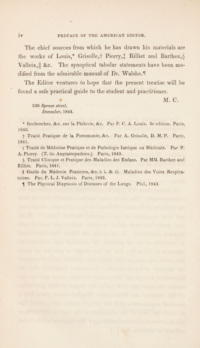 The chief sources from which he has drawn his materials are the works of Louis,* * * § Grisolle,f Piorry,J Rilliet and Barthez,§ Valleix,|| &c. The synoptical tabular statements have been mo¬ dified from the admirable manual of Dr. Walshe.^I The Editor ventures to hope that the present treatise will be found a safe practical guide to the student and practitioner. 230 Spruce street, December, 1844, M. C. * Recherches, &c. sur la Phthisie, &c. Par P. C. A. Louis, 2e edition. Paris, 1843. f Traite Pratique de la Pneumonie, &c. Par A. Grisolle, D. M. P. Paris, 1841. $ Traite de Medicine Pratique et de Pathologie latrique ou Medicale. Par P. A. Piorry. (T. iii. Angiairopathies.) Paris, 1843. § Traite Clinique et Pratique des Maladies des Enfans. Par MM. Barthez and Rilliet. Paris, 1841. | Guide du Medecin Praticien, &c. t. i. & ii. Maladies des Yoies Respira- toires. Par. F. L. J. Valleix. Paris, 1842. The Physical Diagnosis of Diseases of the Lungs. Phil., 1843.