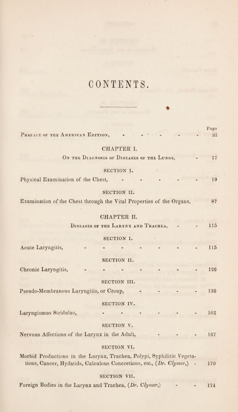 CONTENTS. * Page PREFACE OF THE AMERICAN EDITION, - - - - - iii CHAPTER I. Ox the Diagnosis of Diseases of the Lungs, - 17 SECTION I. Physical Examination of the Chest, ..... 19 SECTION II. Examination of the Chest through the Vital Properties of the Organs, 87 CHAPTER II. Diseases of the Larynx and Trachea, - - 115 SECTION I. Acute Laryngitis, - - - - - - -115 SECTION II. Chronic Laryngitis, ....... 126 SECTION III. Pseudo-Membranous Laryngitis, or Croup, .... 136 SECTION IV. Laryngismus Stridulus, ...... 102 SECTION V. Nervous Affections of the Larynx in the Adult, - - 167 SECTION VI. Morbid Productions in the Larynx, Trachea, Polypi, Syphilitic Vegeta¬ tions, Cancer, Hydatids, Calculous Concretions, etc., {Dr. Clymer,) - 170 SECTION VII. Foreign Bodies in the Larynx and Trachea, {Dr. Clymer,) - - 174
