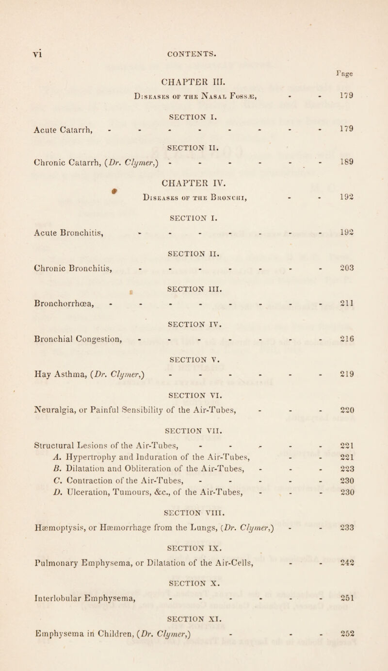 CHAPTER III. Diseases of the Nasal Fossa:, i - • Fage 179 SECTION I. Acute Catarrh, - - - - 179 SECTION II. Chronic Catarrh, (Dr. Clyrner,) - - - - 189 CHAPTER IV. # Diseases of the Bronchi, - • 192 SECTION I. Acute Bronchitis, - . - - 192 SECTION II. Chronic Bronchitis, .... • - - 203 SECTION III. Bronchorrhoea, - - - - 211 SECTION IV. Bronchial Congestion, .... - - - 216 SECTION V. Hay Asthma, (Dr. Clyrner,) ... • - - 219 SECTION VI. Neuralgia, or Painful Sensibility of the Air-Tubes, - - - 220 SECTION VII. Structural Lesions of the Air-Tubes, 221 A. Hypertrophy and Induration of the Air-Tubes, - - 221 B. Dilatation and Obliteration of the Air-Tubes, - - - 223 C. Contraction of the Air-Tubes, - - - 230 D. Ulceration, Tumours, &c., of the Air-Tubes, - - - 230 SECTION VIII. Haemoptysis, or Haemorrhage from the Lungs, {Dr. Clyrner,) - - 233 SECTION IX. Pulmonary Emphysema, or Dilatation of the Air-Cells, - - 242 SECTION X. Interlobular Emphysema, ... 251 SECTION XI. Emphysema in Children, (Dr. Clyrner,) 252