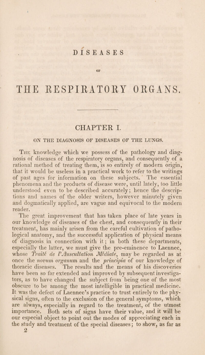 DISEASES OF THE RESPIRATORY ORGANS. CHAPTER I. ON THE DIAGNOSIS OF DISEASES OF THE LUNGS. The knowledge which we possess of the pathology and diag¬ nosis of diseases of the respiratory organs, and consequently of a rational method of treating them, is so entirely of modern origin, that it would be useless in a practical work to refer to the writings of past ages for information on these subjects. The essential phenomena and the products of disease were, until lately, too little understood even to be described accurately; hence the descrip¬ tions and names of the older writers, however minutely given and dogmatically applied, are vague and equivocal to the modem reader. The great improvement that has taken place of late years in our knowledge of diseases of the chest, and consequently in their treatment, has mainly arisen from the careful cultivation of patho¬ logical anatomy, and the successful application of physical means of diagnosis in connection with it; in both these departments, especially the latter, we must give the pre-eminence to Laennec, whose Traite de VAuscultation Mediate, may be regarded as at once the novum organum and the principia of our knowledge of thoracic diseases. The results and the means of his discoveries have been so far extended and improved by subsequent investiga¬ tors, as to have changed the subject from being one of the most obscure to be among the most intelligible in practical medicine. It was the defect of Laennec’s practice to trust entirely to the phy¬ sical signs, often to the exclusion of the general symptoms, which are always, especially in regard to the treatment, of the utmost importance. Both sets of signs have their value, and it will be our especial object to point out the modes of appreciating each in the study and treatment of the special diseases; to show, as far as 2