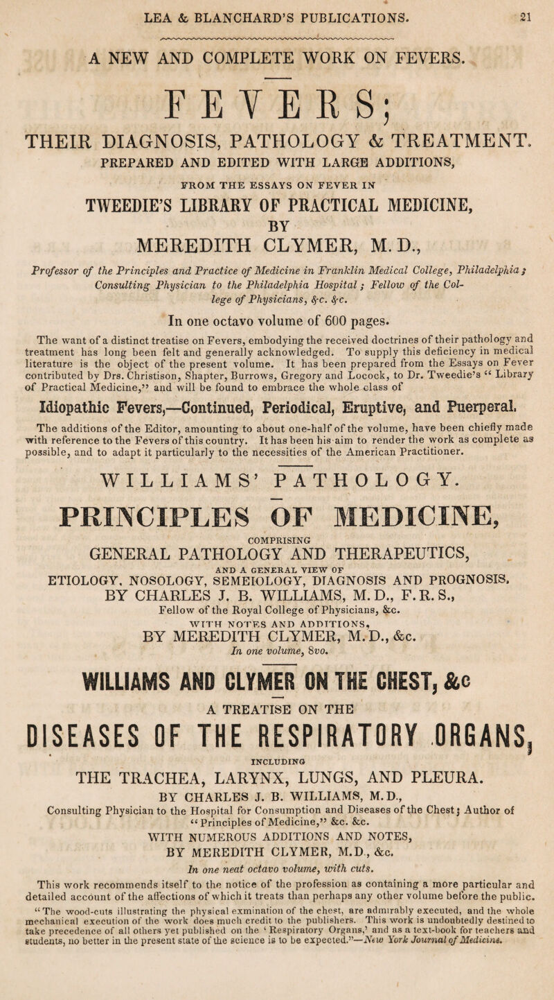 A NEW AND COMPLETE WORK ON FEVERS. F E VE R S; THEIR DIAGNOSIS, PATHOLOGY & TREATMENT, PREPARED AND EDITED WITH LARGE ADDITIONS, FROM THE ESSAYS ON FEVER IN TWEEDIE’S LIBRARY OF PRACTICAL MEDICINE, BY MEREDITH CLYMER, M. D„ Professor of the Principles and Practice of Medicine in Franklin Medical College, Philadelphia / Consulting Physician to the Philadelphia Hospital; Fellow of the Col¬ lege of Physicians, SfC. SfC. In one octavo volume of 600 pages. The want of a distinct treatise on Fevers, embodying the received doctrines of their pathology and treatment has long been felt and generally acknowledged. To supply this deficiency in medical literature is the object of the present volume. It has been prepared from the Essays on Fever contributed by Drs. Christison, Shapter, Burrows, Gregory and Locock, to Dr. Tweedie’s c< Library of Practical Medicine,” and will be found to embrace the whole class of Idiopathic Fevers,—Continued, Periodical, Eruptive, and Puerperal, The additions of the Editor, amounting to about one-half of the volume, have been chiefly made with reference to the Fevers of this country. It has been his aim to render the work as complete ass possible, and to adapt it particularly to the necessities of the American Practitioner. WILLIAMS’ pTtHOLOGY. PRINCIPLES OF MEDICINE, COMPRISING GENERAL PATHOLOGY AND THERAPEUTICS, AND A GENERAL VIEW OF ETIOLOGY, NOSOLOGY, SEMEIOLOGY, DIAGNOSIS AND PROGNOSIS, BY CHARLES J. B. WILLIAMS, M. D., F. R. S., Fellow of the Royal College of Physicians, &c. WITH NOTES AND ADDITIONS, BY MEREDITH CLYMER, M. D., &c. In one volume, 8vo. WILLIAMS AND CLYMER ON THE CHEST, &c A TREATISE ON THE DISEASES OF THE RESPIRATORY ORGANS, INCLUDING THE TRACHEA, LARYNX, LUNGS, AND PLEURA. BY CHARLES J. B. WILLIAMS, M.D., Consulting Physician to the Hospital for Consumption and Diseases of the Chest j Author of ii Principles of Medicine,” &c. &c. WITH NUMEROUS ADDITIONS AND NOTES, BY MEREDITH CLYMER, M.D, &c. In one neat octavo volume, with cuts. This work recommends itself to the notice of the profession as containing a more particular and detailed account of the affections of which it treats than perhaps any other volume before the public. “The wood-cuts illustrating the physical exmination of the chest, are admirably executed, and the whole mechanical execution of the work does much credit to the publishers. This work is undoubtedly destined to take precedence of all others yet published on the ‘ Respiratory Organs,’ and as a text-book for teachers ami students, no better in the present state of the science is to be expected.”— New York Journal of Medicine.