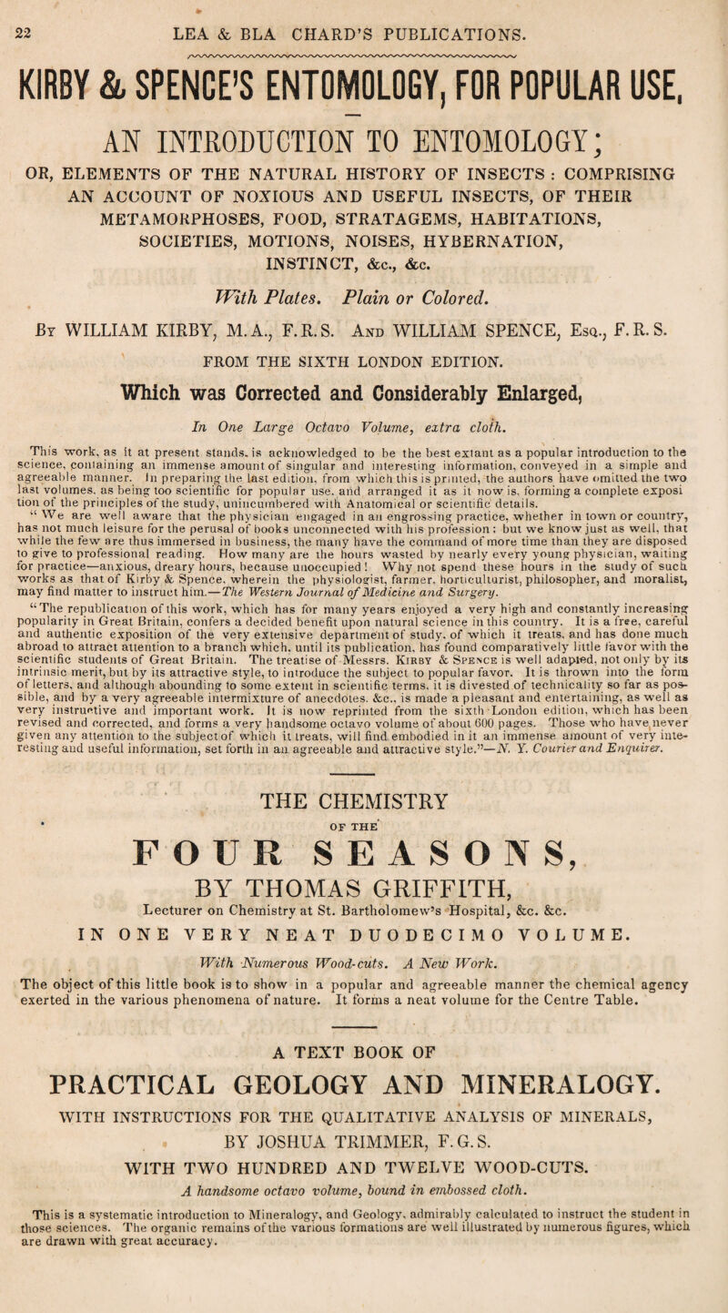 KIRBY & SPENCE’S ENTOMOLOGY, FOR POPULAR USE, AN INTRODUCTION TO ENTOMOLOGY; OR, ELEMENTS OF THE NATURAL HISTORY OF INSECTS : COMPRISING AN ACCOUNT OF NOXIOUS AND USEFUL INSECTS, OF THEIR METAMORPHOSES, FOOD, STRATAGEMS, HABITATIONS, SOCIETIES, MOTIONS, NOISES, HYBERNATION, INSTINCT, &c., &c. With Plates. Plain or Colored. By WILLIAM KIRBY; M.A., F.R.S. And WILLIAM SPENCE, Esq., E.R.S. FROM THE SIXTH LONDON EDITION. Which was Corrected and Considerably Enlarged, In One Large Octavo Volume, extra cloth. This work, as it at present stands, is acknowledged to be the best extant as a popular introduction to the science, ponlaining an immense amount of singular and interesting information, conveyed in a simple and agreeable manner, in preparing the last edition, from which this is printed, the authors have omitted the two last volumes, as being too scientific for popular use. and arranged it as it now is. forming a complete exposi tion of the principles of the study, unincumbered with Anatomical or scientific details. “We are well aware that the physician engaged in an engrossing practice, whether in town or country, has not much leisure for the perusal of books unconnected with his profession ; but we know just as well, that while the few are thus immersed in business, the many have the command of more time than they are disposed to give to professional reading. How many are the hours wasted by nearly every young physician, waiting for practice—anxious, dreary hours, because unoccupied ! Why not spend these hours in the study of such works as that of Kirby & Spence, wherein the physiologist, farmer, horticulturist, philosopher, and moralist, may find matter to instruct him.—The Western Journal of Medicine and Surgery. “The republication of this work, which has for many years enjoyed a very high and constantly increasing popularity in Great Britain, confers a decided benefit upon natural science in this country. It is a free, careful and authentic exposition of the very extensive department of study, of which it treats, and has done much abroad to attract attention to a branch which, until its publication, has found comparatively little favor with the scientific students of Great Britain. The treatise of Messrs. Kirby & Spence is well adapted, not only by its intrinsic merit, but by its attractive style, to introduce the subject to popular favor. It is thrown into the form of letters, and although abounding to some extent in scientific terms, it is divested of technicality so far as pos¬ sible, and by a very agreeable intermixture of anecdotes. &c., is made a pleasant and entertaining, as well as very instructive and important work. It is now reprinted from the sixth London edition, which has been revised and corrected, and forms a very handsome octavo volume of about 600 pages. Those who have, never given any attention to the subject of which it ireats, will find embodied in it an immense amount of very inte¬ resting and useful information, set forth in an agreeable and attractive style.”—N. Y. Courier and Enquirer. THE CHEMISTRY • OF THE FOUR SEASONS, BY THOMAS GRIFFITH, Lecturer on Chemistry at St. Bartholomew’s Hospital, &c. &c. IN ONE VERY NEAT DUODECIMO VOLUME. With Numerous Wood-cuts. A New Wor/c. The object of this little book is to show in a popular and agreeable manner the chemical agency exerted in the various phenomena of nature. It forms a neat volume for the Centre Table. A TEXT BOOK OF PRACTICAL GEOLOGY AND MINERALOGY. WITH INSTRUCTIONS FOR THE QUALITATIVE ANALYSIS OF MINERALS, BY JOSHUA TRIMMER, F. G. S. WITH TWO HUNDRED AND TWELVE WOOD-CUTS. A handsome octavo volume, hound in embossed cloth. This is a systematic introduction to Mineralogy', and Geology, admirably calculated to instruct the student in those sciences. The organic remains of the various formations are well illustrated by numerous figures, which are drawn with great accuracy.