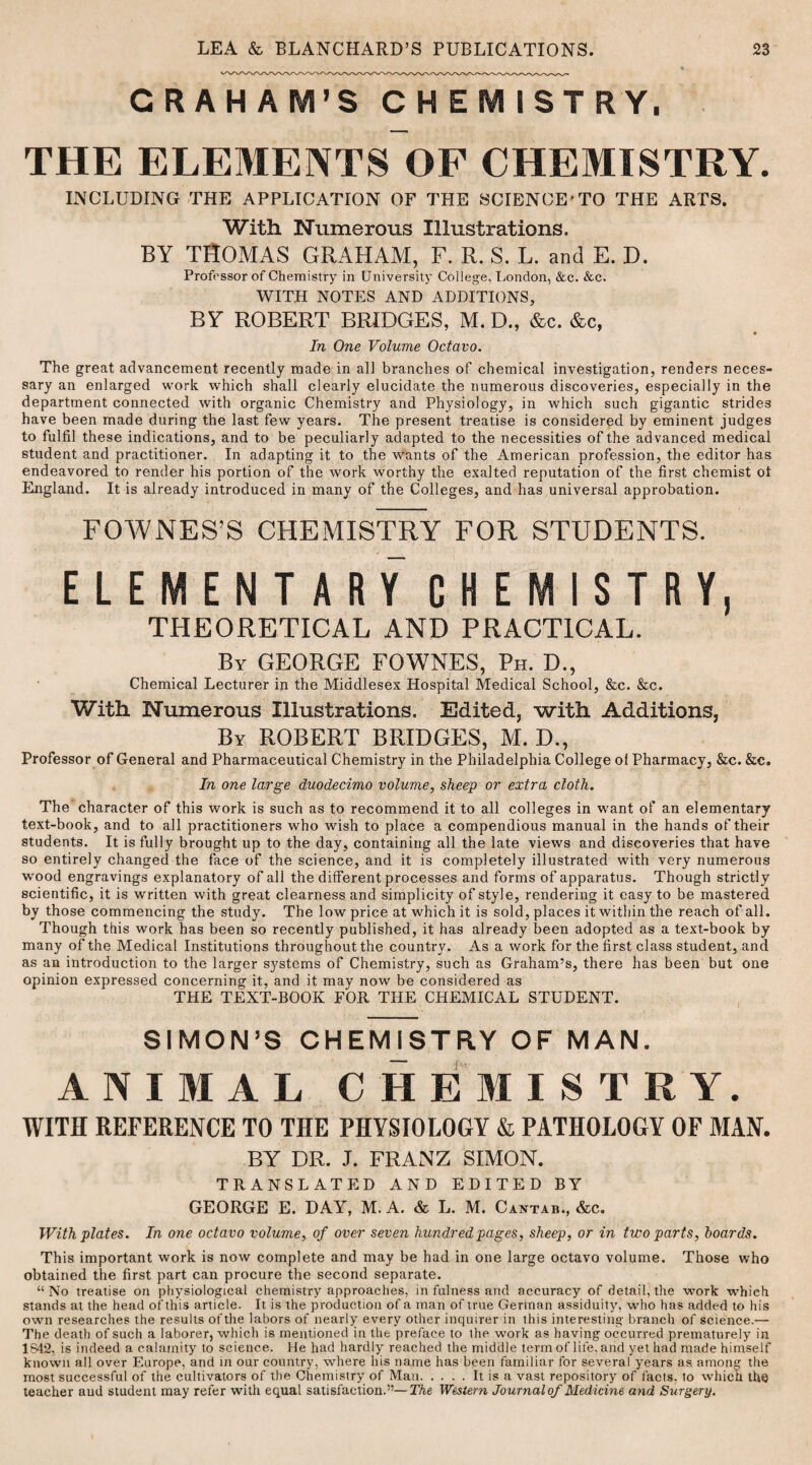 CRAH AIVI’S CHEMISTRY, THE ELEMENTS OF CHEMISTRY. INCLUDING THE APPLICATION OF THE SCIENCE'TO THE ARTS. With Numerous Illustrations. BY THOMAS GRAHAM, F. R. S. L. and E. D. Professor of Chemistry in University College, London, &c. &c. WITH NOTES AND ADDITIONS, BY ROBERT BRIDGES, M. D., &c. &c, In One Volume Octavo. The great advancement recently made in all branches of chemical investigation, renders neces¬ sary an enlarged work which shall clearly elucidate the numerous discoveries, especially in the department connected with organic Chemistry and Physiology, in which such gigantic strides have been made during the last few years. The present treatise is considered by eminent judges to fulfil these indications, and to be peculiarly adapted to the necessities of the advanced medical student and practitioner. In adapting it to the wants of the American profession, the editor has endeavored to render his portion of the work worthy the exalted reputation of the first chemist ot England. It is already introduced in many of the Colleges, and has universal approbation. FOYVNES’S CHEMISTRY FOR STUDENTS. elementary chemistry, THEORETICAL AND PRACTICAL. By GEORGE FOWNES, Ph. D., Chemical Lecturer in the Middlesex Hospital Medical School, &c. &c. With Numerous Illustrations. Edited, with Additions, By ROBERT BRIDGES, M. D., Professor of General and Pharmaceutical Chemistry in the Philadelphia College ol Pharmacy, &c. &e. In one large duodecimo volume, sheep or extra cloth. The character of this work is such as to recommend it to all colleges in want of an elementary text-book, and to all practitioners who wish to place a compendious manual in the hands of their students. It is fully brought up to the day, containing all the late views and discoveries that have so entirely changed the face of the science, and it is completely illustrated with very numerous wood engravings explanatory of all the different processes and forms of apparatus. Though strictly scientific, it is written with great clearness and simplicity of style, rendering it easy to be mastered by those commencing the study. The low price at which it is sold, places it within the reach of all. Though this work has been so recently published, it has already been adopted as a text-book by many of the Medical Institutions throughout the country. As a work for the first class student, and as an introduction to the larger systems of Chemistry, such as Graham’s, there has been but one opinion expressed concerning it, and it may now be considered as THE TEXT-BOOK FOR THE CHEMICAL STUDENT. SIMON’S CHEMISTRY OF MAN. ANIMAL CHEMISTRY. WITH REFERENCE TO THE PHYSIOLOGY & PATHOLOGY OF MAN. BY DR. J. FRANZ SIMON. TRANSLATED AND EDITED BY GEORGE E. DAY, M. A. & L. M. Cantab., &c. With plates. In one octavo volume, of over seven hundred pages, sheep, or in two parts, hoards. This important work is now complete and may be had in one large octavo volume. Those who obtained the first part can procure the second separate. “No treatise on physiological chemistry approaches, in fulness and accuracy of detail, the work whieh stands at the head of this article. It is the production of a man of true German assiduity, who has added to his own researches the results ofthe labors of nearly every other inquirer in this interesting branch of science.— The death of such a laborer, which is mentioned in the preface to the work as having occurred prematurely in 1842, is indeed a calamity to science. He had hardly reached the middle term of life, and yet had made himself known all over Europe, and in our country, where his name has been familiar for several years as among the most successful of the cultivators of the Chemistry of Man.It is a vast repository of facts, to which the teacher aud student may refer with equal satisfaction.”—The Western Journal of Medicine and Surgery.