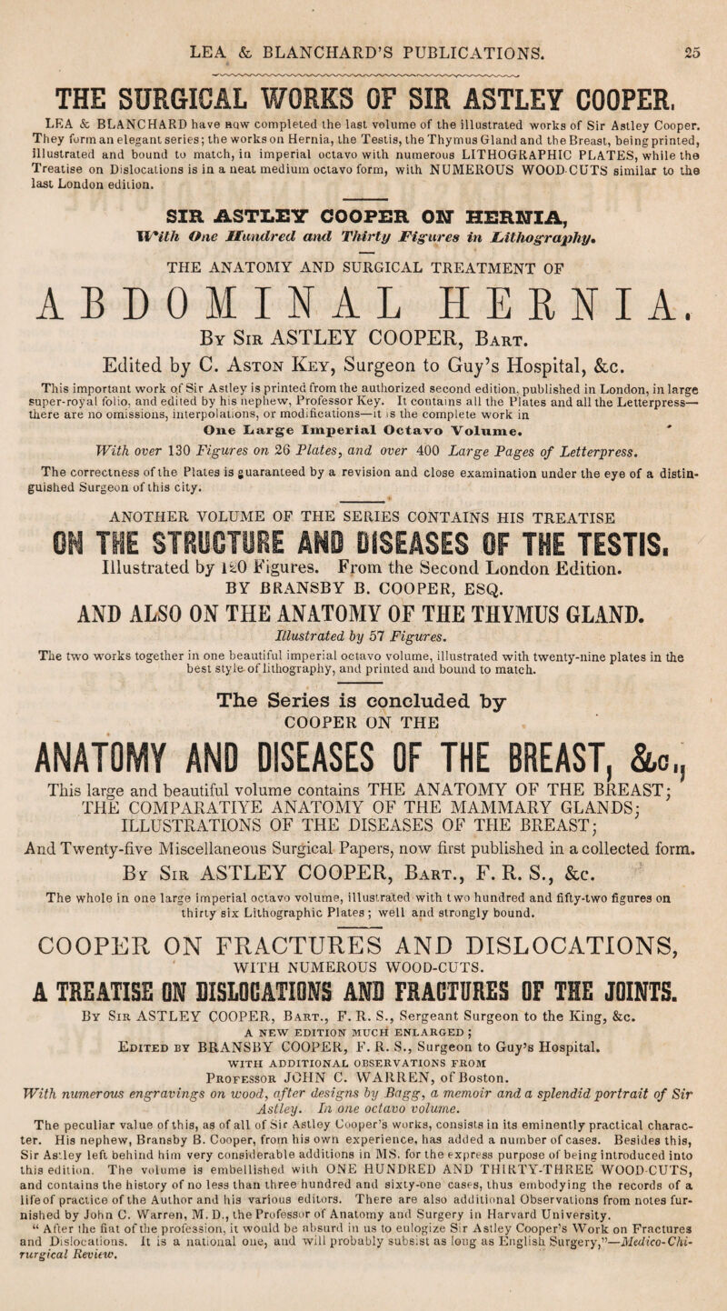 THE SURGICAL WORKS OF SIR ASTLEY COOPER, LEA & BLANCHARD have hqw completed the last volume of the illustrated works of Sir Astley Cooper. They form an elegant series; the works on Hernia, the Testis, the Thymus Gland and the Breast, being printed, illustrated and bound to match, in imperial octavo with numerous LITHOGRAPHIC PLATES, while the Treatise on Dislocations is in a neat medium octavo form, with NUMEROUS WOOD CUTS similar to the last London edition. SIR ASTLEY COOPER ON HERNIA, II'/*ilh One Hundred and Thirty Figures in Lithography* THE ANATOMY AND SURGICAL TREATMENT OF ABDOMINAL HERNIA. By Sir ASTLEY COOPER, Bart. Edited by C. Aston Key, Surgeon to Guy’s Hospital, &c. This important work of Sir Astley is printed from the authorized second edition, published in London, in large super-royat folio, and edited by his nephew, Professor Key. It contains all the Plates and all the Letterpress— there are no omissions, interpolations, or modifications—it is the complete work in One Large Imperial Octavo Volume. With over 130 Figures on 26 Plates, and over 400 Large Pages of Letterpress. The correctness of the Plates is guaranteed by a revision and close examination under the eye of a distin¬ guished Surgeon of this city. ANOTHER VOLUME OF THE SERIES CONTAINS HIS TREATISE 0M THE STRUCTURE AND DISEASES OF THE TESTIS. Illustrated by 1*0 Figures. From the Second London Edition. BY BRANSBY B. COOPER, ESQ. AND ALSO ON THE ANATOMY OF THE THYMUS GLAND. Illustrated by 57 Figures. The two works together in one beautiful imperial octavo volume, illustrated with twenty-nine plates in the best style of lithography, and printed and bound to match. The Series is concluded by COOPER ON THE ANATOMY AND DISEASES OF THE BREAST. &>, This large and beautiful volume contains THE ANATOMY OF THE BREAST: THE COMPARATIVE ANATOMY OF THE MAMMARY GLANDS: ILLUSTRATIONS OF THE DISEASES OF THE BREAST; And Twenty-five Miscellaneous Surgical Papers, now first published in a collected form. By Sir ASTLEY COOPER, Bart., F. R. S., &c. The whole in one large imperial octavo volume, illustrated with two hundred and fifty-two figures on thirty six Lithographic Plates; well and strongly bound. COOPER ON FRACTURES AND DISLOCATIONS, WITH NUMEROUS WOOD-CUTS. A TREATISE ON DISLOCATIONS AND FRACTURES OF THE JOINTS. Bv Sir ASTLEY COOPER, Bart., F. R. S., Sergeant Surgeon to the King, &c. A NEW EDITION MUCH ENLARGED ; Edited by BRANSBY COOPER, F. R. S., Surgeon to Guy’s Hospital. WITH ADDITIONAL OBSERVATIONS FROM Professor JOHN C. WARREN, of Boston. With numerous engravings on wood, after designs by Bagg, a memoir and a splendid portrait of Sir Astley. In one octavo volume. The peculiar value of this, as of all of Sir Astley Cooper’s works, consists in its eminently practical charac¬ ter. His nephew, Bransby B. Cooper, from his own experience, has added a number of cases. Besides this, Sir Astley left behind him very considerable additions in MS. for the express purpose of being introduced into this edition. The volume is embellished with ONE HUNDRED AND THIRTY-THREE WOOD CUTS, and contains the history of no less than three hundred and sixty-one cases, thus embodying the records of a life of practice of the Author and his various editors. There are also additional Observations from notes fur¬ nished by John C. Warren, M. D., the Professor of Anatomy and Surgery in Harvard University. “ After the fiat of the profession, it would be absurd in us to eulogize Sir Astley Cooper’s Work on Fractures and Dislocations. It is a national one, and will probably subsist as long as English Surgery,”—Medico-Chi- rurgical Review.