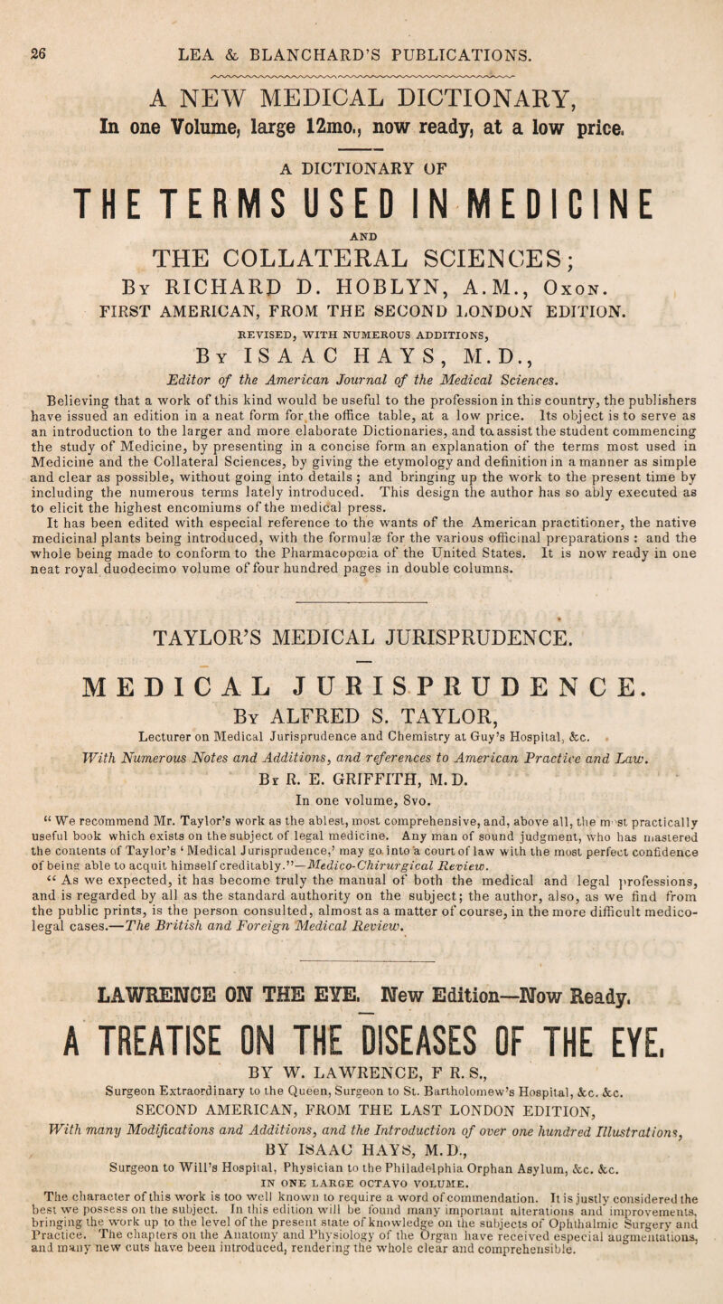 A NEW MEDICAL DICTIONARY, In one Volume, large 12mo., now ready, at a low price. A DICTIONARY OF THE TERMS USED IN MEDICINE AND THE COLLATERAL SCIENCES; By RICHARD D. HOBLYN, A.M., Oxon. FIRST AMERICAN, FROM THE SECOND LONDON EDITION. REVISED, WITH NUMEROUS ADDITIONS, By ISAAC HAYS, M.D., Editor of the American Journal of the Medical Sciences. Believing that a work of this kind would be useful to the profession in this country, the publishers have issued an edition in a neat form for the office table, at a low price. Its object is to serve as an introduction to the larger and more elaborate Dictionaries, and ta assist the student commencing the study of Medicine, by presenting in a concise form an explanation of the terms most used in Medicine and the Collateral Sciences, by giving the etymology and definition in a manner as simple and clear as possible, without going into details ; and bringing up the work to the present time by including the numerous terms lately introduced. This design the author has so ably executed as to elicit the highest encomiums of the medical press. It has been edited with especial reference to the wants of the American practitioner, the native medicinal plants being introduced, with the formulae for the various officinal preparations : and the whole being made to conform to the Pharmacopoeia of the United States. It is now ready in one neat royal duodecimo volume of four hundred pages in double columns. TAYLOR’S MEDICAL JURISPRUDENCE. MEDICAL JURISPRUDENCE. By ALFRED S. TAYLOR, Lecturer on Medical Jurisprudence and Chemistry at Guy’s Hospital, &c. With Numerous Notes and Additions, and references to American Practice and Law. Br R. E. GRIFFITH, M. D. In one volume, 8vo. “We recommend Mr. Taylor’s work as the ablest, most comprehensive, and, above all, the must practically useful book which exists on the subject of legal medicine. Any man of sound judgment, who has mastered the contents of Taylor’s ‘ Medical Jurisprudence,’ may go. into a court of law with the most perfect confidence of being able to acquit himself creditably.”—Medico-Chirurgical Review. “ As we expected, it has become truly the manual of both the medical and legal professions, and is regarded by all as the standard authority on the subject; the author, also, as we find from the public prints, is the person consulted, almost as a matter of course, in the more difficult medico¬ legal cases.—The British and Foreign Medical Review. LAWRENCE ON THE EYE. New Edition—Now Ready. A TREATISE ON THE DISEASES OF THE EYE, BY W. LAWRENCE, F R. S., Surgeon Extraordinary to the Queen, Surgeon to St. Bartholomew’s Hospital, See. &c. SECOND AMERICAN, FROM THE LAST LONDON EDITION, With many Modifications and Additions, and the Introduction of over one hundred Illustrations. BY ISAAC HAYS, M.D., Surgeon to Will’s Hospiial, Physician to the Philadelphia Orphan Asylum, &c. &c. IN ONE LARGE OCTAVO VOLUME. The character of this work is too well known to require a word of commendation. It is justly considered the best we possess on the subject. In this edition will be found many important alterations and improvements, bringing the work up to the level of the present state of knowledge on the subjects of Ophthalmic Surgery and Practice. The chapters on the Anatomy and Physiology of the Organ have received especial augmentations, and many new cuts have been introduced, rendering the whole clear and comprehensible.