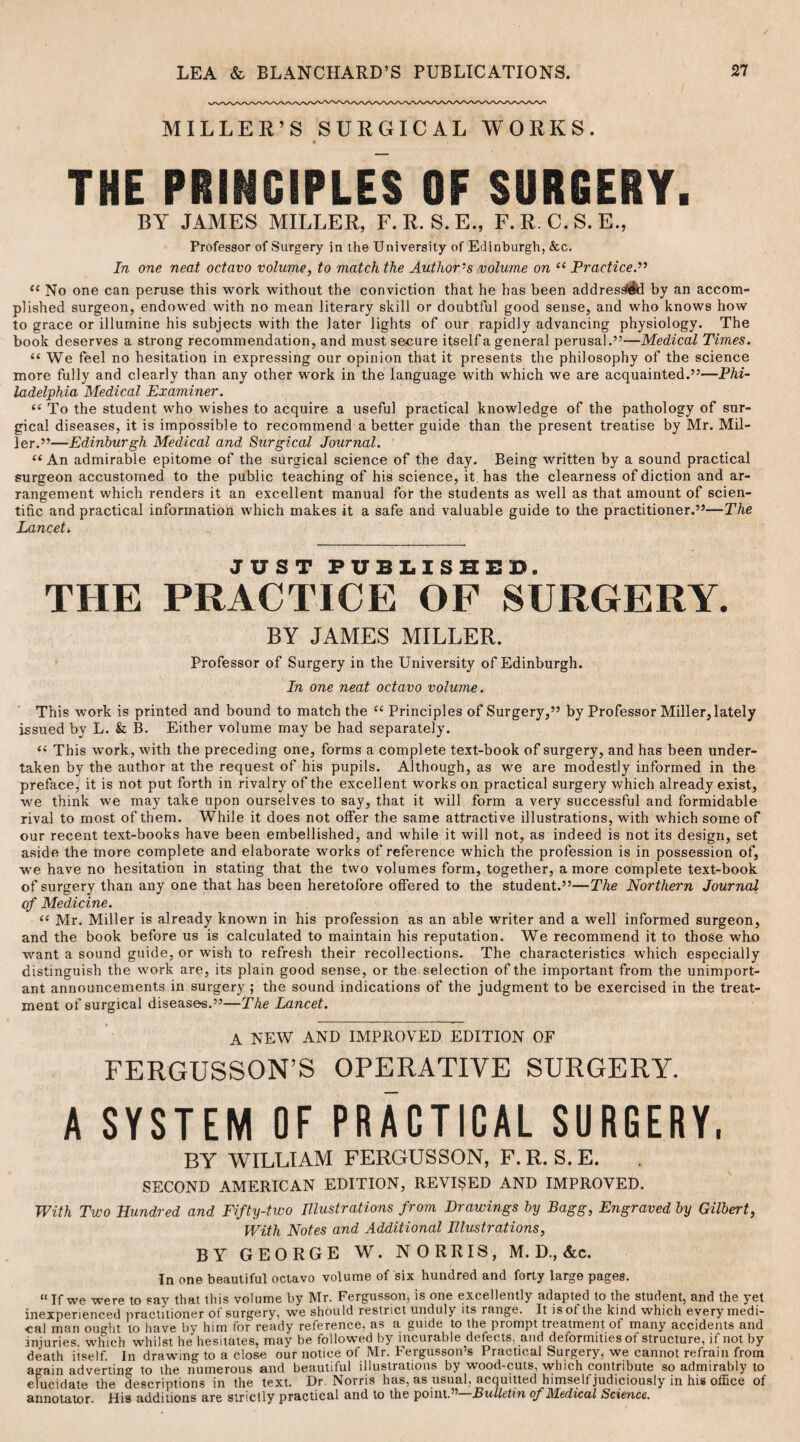 MILLER’S SURGICAL WORKS. THE PRINCIPLES OF SURGERY. BY JAMES MILLER, F.R. S.E., F.R. C.S.E., Professor of Surgery in the University of Edinburgh, &c. In one neat octavo volume, to match the Author's volume on “ Practice.” e( No one can peruse this work without the conviction that he has been addressed by an accom¬ plished surgeon, endowed with no mean literary skill or doubtful good sense, and who knows how to grace or illumine his subjects with the later lights of our rapidly advancing physiology. The book deserves a strong recommendation, and must secure itself a general perusal.”—Medical Times. “ We feel no hesitation in expressing our opinion that it presents the philosophy of the science more fully and clearly than any other work in the language with which we are acquainted.”—Phi¬ ladelphia Medical Examiner. “ To the student who wishes to acquire a useful practical knowledge of the pathology of sur¬ gical diseases, it is impossible to recommend a better guide than the present treatise by Mr. Mil¬ ler.”—Edinburgh Medical and Surgical Journal. “ An admirable epitome of the surgical science of the day. Being written by a sound practical surgeon accustomed to the public teaching of his science, it has the clearness of diction and ar¬ rangement which renders it an excellent manual for the students as well as that amount of scien¬ tific and practical information which makes it a safe and valuable guide to the practitioner.”—The Lancet* JUST PUBLISHED. THE PRACTICE OF SURGERY. BY JAMES MILLER. Professor of Surgery in the University of Edinburgh. In one neat octavo volume. This work is printed and bound to match the “ Principles of Surgery,” by Professor Miller, lately issued by L. & B. Either volume may be had separately. “ This work, with the preceding one, forms a complete text-book of surgery, and has been under¬ taken by the author at the request of his pupils. Although, as we are modestly informed in the preface, it is not put forth in rivalry of the excellent works on practical surgery which already exist, we think we may take upon ourselves to say, that it will form a very successful and formidable rival to most of them. While it does not offer the same attractive illustrations, with which some of our recent text-books have been embellished, and while it will not, as indeed is not its design, set aside the more complete and elaborate works of reference which the profession is in possession of, we have no hesitation in stating that the two volumes form, together, a more complete text-book of surgery than any one that has been heretofore offered to the student.”—The Northern Journal of Medicine. “ Mr. Miller is already known in his profession as an able writer and a well informed surgeon, and the book before us is calculated to maintain his reputation. We recommend it to those who want a sound guide, or wish to refresh their recollections. The characteristics which especially distinguish the work are, its plain good sense, or the selection of the important from the unimport¬ ant announcements in surgery ; the sound indications of the judgment to be exercised in the treat¬ ment of surgical diseases.”—The Lancet. A NEW AND IMPROVED EDITION OF FERGUSSON'S OPERATIVE SURGERY. A SYSTEM OF PRACTICAL SURGERY, BY WILLIAM FERGUSSON, F.R. S. E. SECOND AMERICAN EDITION, REVISED AND IMPROVED. With Two Hundred and Fifty-two Illustrations from Drawings by Bagg, Engraved by Gilbert, With Notes and Additional Illustrations, BY GEORGE W. NORRIS, M. D., &c. In one beautiful octavo volume of six hundred and forty large pages. “ If we were to say that this volume by Mr. Fergusson, is one excellently adapted to the student, and the yet inexperienced practitioner ot surgery, we should restrict unduly its range. It isol the kind which every medi¬ cal man ou°ht to have by him for ready reference. a?> a guide to the prompt treatment ot many accidents and injuries which whilst he hesitates, may be followed by incurable defects, and deformities of structure, if not by death itself. In drawing to a close our notice of Mr. Fergusson’s Practical Surgery, we cannot refrain from ao-ain adverting to the numerous and beautiful illustrations by wood-cuts, which contribute so admirably to elucidate the descriptions in the text. Dr. Norris has, as usual, acquitted himself judiciously in his office of annotator. His additions are strict ly practical and to the point.,, Bulletin of Medical Science.