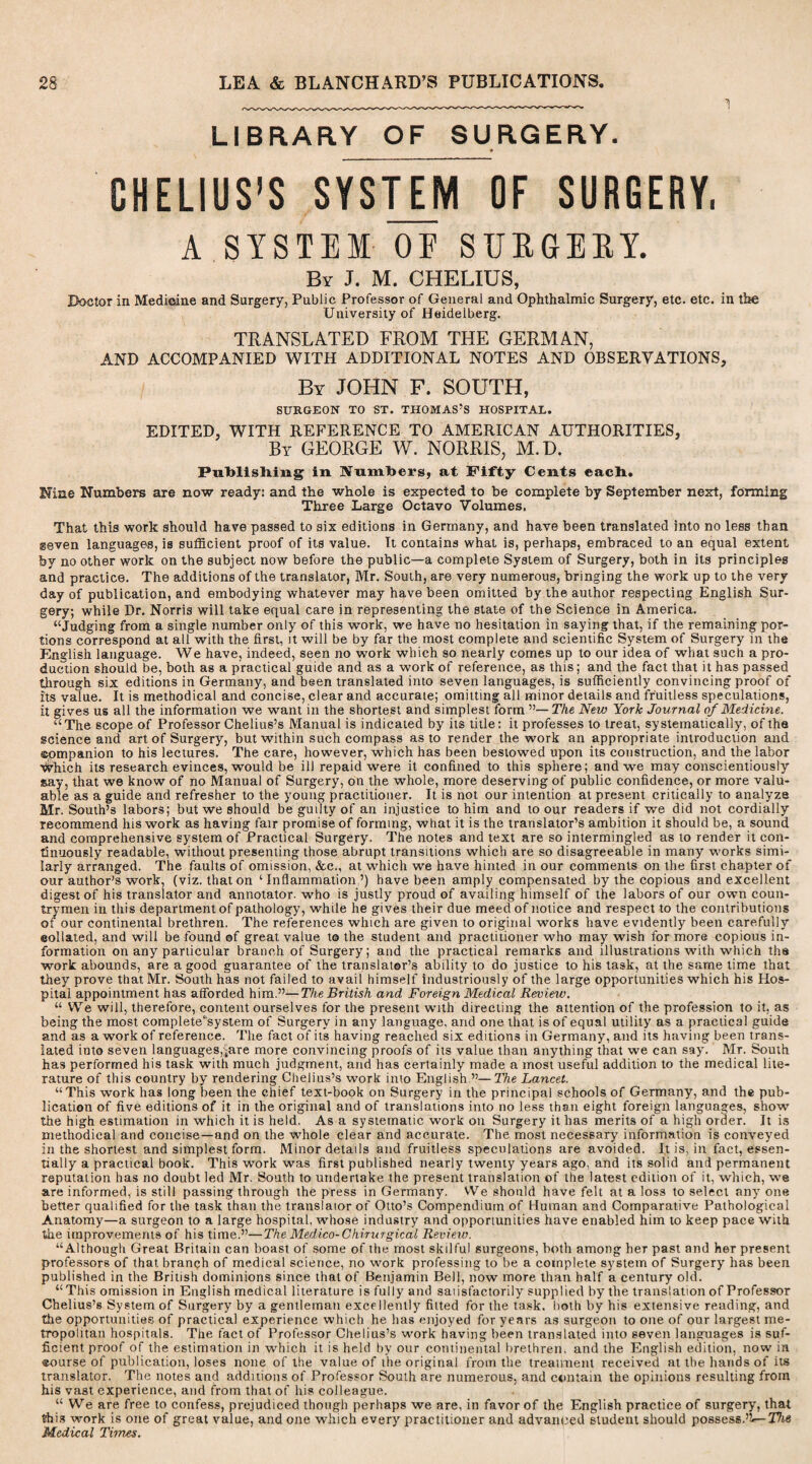 1 LIBRARY OF SURGERY. CHELIUS’S SYSTEM OF SURGERY, A SYSTEM OE SURGERY. By J. M. CHELIUS, Doctor in Medicine and Surgery, Public Professor of General and Ophthalmic Surgery, etc. etc. in the University of Heidelberg. TRANSLATED FROM THE GERMAN, AND ACCOMPANIED WITH ADDITIONAL NOTES AND OBSERVATIONS, By JOHN F. SOUTH, SURGEON TO ST. THOMAS’S HOSPITAL. EDITED, WITH REFERENCE TO AMERICAN AUTHORITIES, By GEORGE W. NORRIS, M.D. PuTblisliing in Numbers, at Fifty Cents each. Mae Numbers are now ready: and the whole is expected to be complete by September next, forming Three Large Octavo Volumes. That this work should have passed to six editions in Germany, and have been translated into no less than seven languages, is sufficient proof of its value. It contains what is, perhaps, embraced to an equal extent by no other work on the subject now before the public—a complete System of Surgery, both in its principles and practice. The additions of the translator, Mr. South, are very numerous, bringing the work up to the very day of publication, and embodying whatever may have been omitted by the author respecting English Sur¬ gery; while Dr. Norris will take equal care in representing the state of the Science in America. “Judging from a single number only of this work, we have no hesitation in saying that, if the remaining por¬ tions correspond at all with the first, it will be by far the most complete and scientific System of Surgery in the English language. We have, indeed, seen no work which so nearly comes up to our idea of what such a pro¬ duction should be, both as a practical guide and as a work of reference, as this; and the fact that it has passed through six editions in Germany, and been translated into seven languages, is sufficiently convincing proof of its value. It is methodical and concise, clear and accurate; omitting all minor details and fruitless speculations, it gives us all the information we want in the shortest and simplest form ”—The New York Journal of Medicine. “The scope of Professor Chelius’s Manual is indicated by its title: it professes to treat, systematically, of the science and art of Surgery, but within such compass as to render the work an appropriate introduction and ©ompanion to his lectures. The care, however, which has been bestowed upon its construction, and the labor yyhich its research evinces, would be ill repaid were it confined to this sphere; and we may conscientiously say, that we know of no Manual of Surgery, on the whole, more deserving of public confidence, or more valu¬ able as a guide and refresher to the young practitioner. It is not our intention at present critically to analyze Mr. South’s labors; but we should be guilty of an injustice to him and to our readers if we did not cordially recommend his work as having fair promise of forming, what it is the translator’s ambition it should be, a sound and comprehensive system of Practical Surgery. The notes and text are so intermingled as to render it con¬ tinuously readable, without presenting those abrupt transitions which are so disagreeable in many works simi¬ larly arranged. The faults of omission, &c., at which we have hinted in our comments on the first chapter of our author’s work, (viz. that on ‘Inflammation’) have been amply compensated by the copious and excellent digest of his translator and annotator, who is justly proud of availing himself of the labors of our own coun¬ trymen in this department of pathology, while he gives their due meed of notice and respect to the contributions of our continental brethren. The references which are given to original works have evidently been carefully ©ollated, and will be found of great value to the student and practitioner who may wish for more copious in¬ formation on any particular branch of Surgery; and the practical remarks and illustrations with which the work abounds, are a good guarantee of the translator’s ability to do justice to his task, at the same time that they prove that Mr. South has not failed to avail himself industriously of the large opportunities which his Hos¬ pital appointment has afforded him.”—The British and Foreign Medical Review. “ We will, therefore, content ourselves for the present with directing the attention of the profession to it, as being the most complete'system of Surgery in any language, and one that is of equal utility as a practical guide and as a work of reference. The fact of its having reached six editions in Germany, and its having been trans¬ lated into seven languages,jare more convincing proofs of its value than anything that we can say'. Mr. South has performed his task with much judgment, and has certainly made a most useful addition to the medical lite¬ rature of this country by rendering Chelius’s work into English.”—The Lancet. “This work has long been the chief text-book on Surgery in the principal schools of Germany, and the pub¬ lication of five editions of it in the original and of translations into no less than eight foreign languages, show the high estimation in which it is held. As a systematic work oil Surgery it has merits of a high order. It is methodical and concise—and on the whole clear and accurate. The most necessary information is conveyed in the shortest and simplest form. Minor details and fruitless speculations are avoided. It is, in fact, essen¬ tially a practical book. This work was first published nearly twenty years ago, and its solid and permanent reputation has no doubt led Mr. South to undertake the present translation of the latest edition of it, which, we are informed, is still passing through the press in Germany. We should have felt at a loss to select any one better qualified for the task than the translaior of Otto’s Compendium of Human and Comparative Pathological Anatomy—a surgeon to a large hospital, whose industry and opportunities have enabled him to keep pace with the improvements of his time.”—The Medico-Chirurgical Review. “Although Great Britain can boast of some of the most skilful surgeons, both among her past and Her present professors of that branch of medical science, no work professing to be a complete system of Surgery has been published in the British dominions since that of Benjamin Bell, now more than half a century old. “This omission in English medical literature is fully and saiisfactorily supplied by the translation of Professor Chelius’s System of Surgery by a gentleman excellently fitted for the task, both by his extensive reading, and the opportunities of practical experience which he has enjoyed for years as surgeon to one of our largest me¬ tropolitan hospitals. The fact of Professor Chelius’s work having been translated into seven languages is suf¬ ficient proof of the estimation in which it is held by our continental brethren, and the English edition, now in ©ourse of publication, loses none of the value of the original from the treatment received at the hands of its translator. The notes and additions of Professor South are numerous, and contain the opinions resulting from his vast experience, and from that of his colleague. “We are free to confess, prejudiced though perhaps we are, in favor of the English practice of surgery, that this work is one of great value, and one which everyr practitioner and advanced student should possess.’?-— The Medical Times.