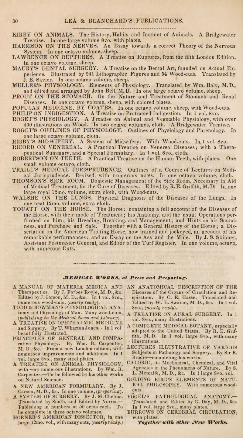 KIRBY ON ANIMALS. The History, Habits and Instinct of Animals. A Bridgewater Treatise. In one large volume 8vo. with plates. HARRISON ON THE NERVES. An Essay towards a correct Theory of the Nervous System. In one octavo volume, sheep. LAWRENCE ON RUPTURES. A Treatise on Ruptures, from the fifth London Edition. In one octavo volume, sheep. MAURY’S DENTAL SURGERY. A Treatise on the Dental Art, founded on Actual Ex¬ perience. Illustrated by 241 Lithographic Figures and 54 Wood-cuts. Translated by J. B. Savier. In one octavo volume, sheep. MULLER’S PHYSIOLOGY. Elements of Physiology. Translated by Wm. Baly, M.D., and edited and arranged by John Bell, M. D. In one large octavo volume, sheep. PROUT ON THE STOMACH. On the Nature and Treatment of Stomach and Renal Diseases. In one octavo volume, sheep, with colored plates. POPULAR MEDICINE, BY COATES. In one octavo volume, sheep, with Wood-cuts. PHILIP ON INDIGESTION. A Treatise on Protracted Indigestion. In 1 vol. 8vo. ROGET’S PHYSIOLOGY. A Treatise on Animal and Vegetable Physiology, with over 400 illustrations on Wood. In two octavo volumes, cloth. A Bridgewater Treatise. ROGET’S OUTLINES OF PHYSIOLOGY. Outlines of Physiology and Phrenology. In one large octavo volume, cloth. RIGBY’S MIDWIFERY. A System of Midwifery. With Wood-cuts. In, 1 vol. 8vo. RICORD ON VENEREAL. A Practical Treatise on Venereal Diseases; with a Thera¬ peutical Summary, and a Special Formulary. In 1 vol. 8vo., cloth. ROBERTSON ON TEETH. A Practical Treatise on the Human Teeth, with plates. One small volume octavo, cloth. TRAILL’S MEDfCAL JURISPRUDENCE. Outlines of a Course of Lectures on Medi¬ cal Jurisprudence. Revised, with numerous notes. In one octavo volume, cloth. THOMSON’S SICK ROOM. Domestic Management of the Sick Room, Necessary in Aid of Medical Treatment, for the Cure of Diseases. Edited by R. E. Griffith, M.D. In one large royal 12mo. volume, extra cloth, with Wood-cuts. WALSHE ON THE LUNGS. Physical Diagnosis of the Diseases of the Lungs. In one neat 12mo. volume, extra cloth. YOUATT ON THE HORSE. The Horse: containing a full account of the Diseases of the Horse, with their mode of Treatment; his Anatomy, and the usual Operations per¬ formed on him; his Breeding, Breaking, and Management; and Hints on his Sound¬ ness, and Purchase and Sale. Together with a General History of the Horse ; a Dis¬ sertation on the American Trotting Horse, how trained and jockeyed, an account of his remarkable performances; and an Essay on the Ass and the Mule. By J. S. Skinner, Assistant Postmaster General, and Editor of the Turf Register. In one volume, octavo, with numerous Cuts. JflEDICJUj W*ORKS, at Press and Preparing•• A MANUAL OF MATERIA MEDICA AND Therapeutics. By J. Forbes Royle, M. D., &c. Edited by J. Carson, M. D., &c. In 1 vol. 8vo., numerous wood-cuts, (nearly ready). TODD & BOWMAN’S PHYSIOLOGICAL ANA- torny and Physiology ofMan. Many wood-cuts, (publishing in the Medical News and Library). A TREATISE ON OPHTHALMIC MEDICINE and Surgery. By T. Wharton Jones. . In 1 vol. beautifully illustrated. PRINCIPLES OF GENERAL AND COMPA- rative Physiology. By Wm. B. Carpenter, M. D.,&c. From a new London edition, with numerous improvements and additions. In 1 vol. large 8vo., many steel plates. A TREATISE ON ANIMAL PHYSIOLOGY, with very numerous illustrations. By Wm. B. Carpenter.—To be followed by his other works on Natural Science. A NEW AMERICAN FORMULARY. By J. Carson, M. D., &c. In one volume, {preparing). A SYSTEM OF SURGERY. By J. M.Chelius. Translated by Soulh, and Edited by Norris.— Publishing in numbers at 50 cents each. To be complete in three octavo volumes. HORNER’S AMERICAN DISSECTOR, in one large 12mo. vol., with many cuts, (nearly ready.) AN ANATOMICAL DESCRIPTION OF THE Diseases of the Organs of Circulation and Re¬ spiration. By C. E. Hasse. Translated and Edited by W. E. Swaine, M D., &c. In 1 vol. 8vo., (nearly ready). A TREATISE ON AURAL SURGERY. In 1 vol. 8vo., many illustrations. A COMPLETE MEDICAL BOTANY, especially adapted to the United States. By R. E. Grif¬ fith, M. D. In 1 vol. large 8vo., with many illustrations. LECTURES ILLUSTRATIVE OF VARIOUS Subjects in Pathology and Surgery. By Sir B. Brodie—completing his works. CALORIC, its Mechanical, Chemical, and Vital Agencies in the Phenomena of Nature. By S. L. Metcalfe, M. D., &c. In 1 large 8vo. vol. GOLDING BIRD’S ELEMENTS OF NATU¬ RAL PHILOSOPHY. With numerous wood¬ cuts. VOGEL’S PATHOLOGICAL ANATOMY.— Translated and Edited by G. Day, M. D., &c. In 1 vol. large 8vo., many plates. BURROWS ON CEREBRAL CIRCULATION, with plates. Together with other JYcw ll'orke.