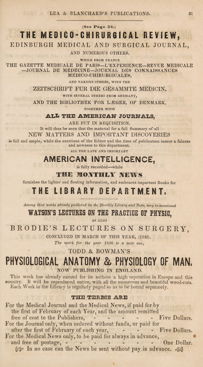 (See Page 33.) THE MEDICO-CHIRURGICAL REVIEW, EDINBURGH MEDICAL AND SURGICAL JOURNAL, AND NUMEROUS OTHERS. WHILE FROM FRANCE THE GAZETTE MEDICALE DE PARIS—L’EXPERIENCE—REVUE MEDICALE —JOURNAL DE MEDECINE—JOURNAL DES CONNAISSANCES MEDICO-CHIRURGICALES, AND VARIOUS OTHERS, WITH THE ZEITSCHRIFT FUR DIE GESAMMTE MEDICIN, WITH SEVERAL OTHERS FROM GERMANY, AND THE BIBLIOTHEK FOR LOGGER, OF DENMARK, TOGETHER WITH ALZi the amemcai journals, ARE PUT IN REQUISITION. It will thus be seen that the material for a full Summary of all NEW MATTERS AND IMPORTANT DISCOVERIES is full and ample, while the exertions of the Editor and the time of publication insure a fulness and newness to this department. ALL THE LATE AND IMPORTANT AMERICAN INTELLIGENCE, is fully recorded—while TIE MONTHLY MEW® furnishes the lighter and floating information, and embraces important Books for THE LIBRARY DEPARTMENT. Among those ivories already published in the Monthly Library and News, may be mentioned WATSON’S LECTURES ON THE PRACTICE OF PHYSIO, AS ALSO B ROD IE’S LECTURES ON SURGERY, CONCLUDED IN MARCH OF THIS YEAR, (1846). The work for the year 1846 is a new one, TODD & BOWMAN’S PHYSIOLOGICAL ANATOMY & PHYSIOLOGY OF MAN, NOW PUBLISHING IN ENGLAND. This work has already earned for its authors a high reputation in Europe and this country. It will be reproduced entire, with all the numerous and beautiful wood-cuts. Each Work in the Library is regularly paged so as to be bound separately. THIS TERMS ME For the Medical Journal and the Medical News, if paid for by the first of February of each Year, and the amount remitted free of cost to the Publishers, ----- Five Dollars. For the Journal only, when ordered without funds, or paid for after the first of February of each year, - Five Dollars. For the Medical News only, to be paid for always in advance, and free of postage, ------- One Dollar. In no case can the News be sent without pay in advance.
