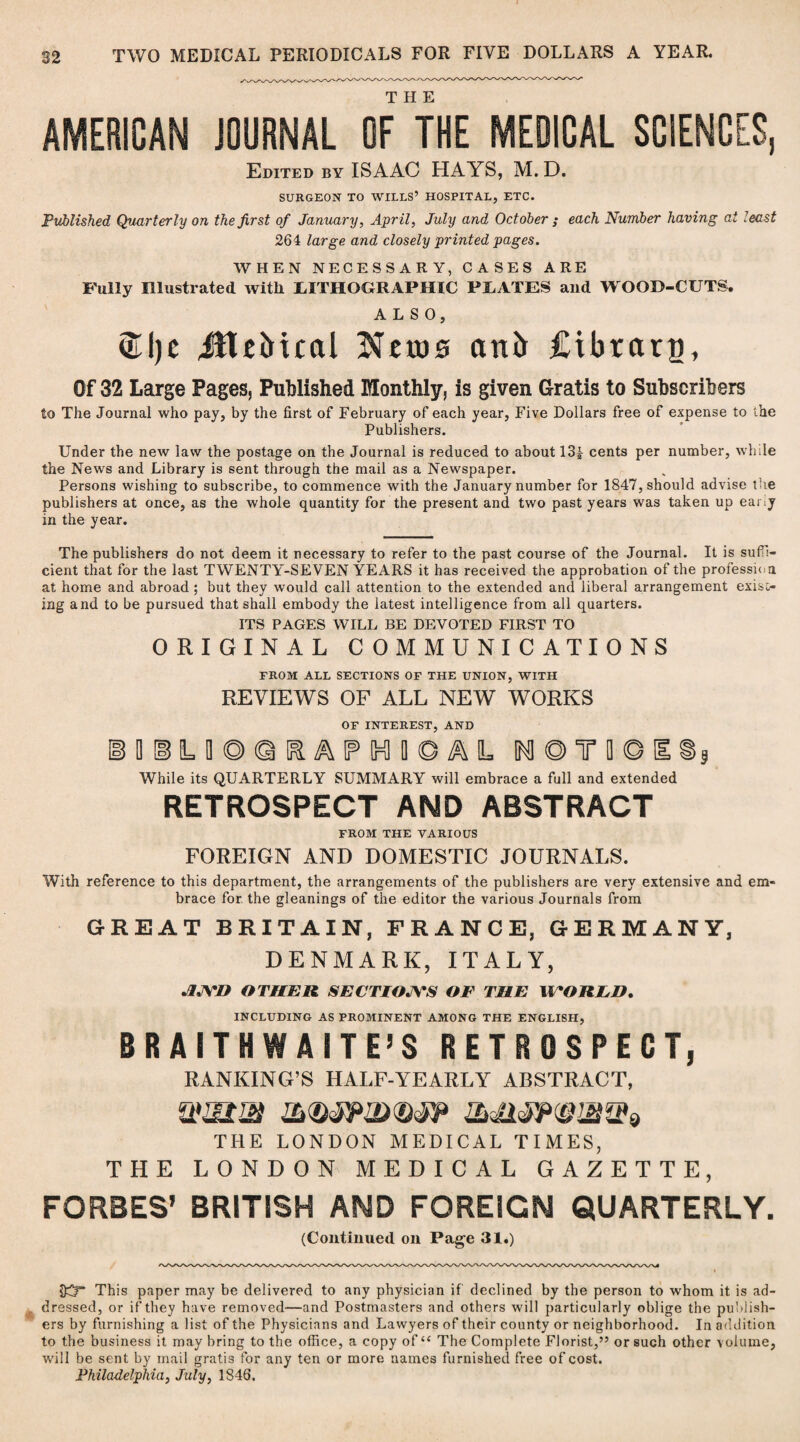 AMERICAN JOURNAL OF THE MEDICAL SCIENCES, Edited by ISAAC HAYS, M. D. SURGEON TO WILLS’ HOSPITAL, ETC. Published Quarterly on the first of January, April, July and October ; each Number having at least 264 large and closely printed pages. WHEN NECESSARY, CASES ARE Fully Illustrated with LITHOGRAPHIC PLATES and WOOD-CUTS, ALSO, ®l)c JttcMcal jNhds anfr Cibrarp, Of 32 Large Pages, Published Monthly, is given Gratis to Subscribers to The Journal who pay, by the first of February of each year, Five Dollars free of expense to the Publishers. Under the new law the postage on the Journal is reduced to about 13|- cents per number, while the News and Library is sent through the mail as a Newspaper. Persons wishing to subscribe, to commence with the January number for 1847, should advise the publishers at once, as the whole quantity for the present and two past years was taken up eany in the year. The publishers do not deem it necessary to refer to the past course of the Journal. It is suffi¬ cient that for the last TWENTY-SEVEN YEARS it has received the approbation of the profession at home and abroad ; but they would call attention to the extended and liberal arrangement exist¬ ing and to be pursued that shall embody the latest intelligence from all quarters. ITS PAGES WILL BE DEVOTED FIRST TO ORIGINAL COMMUNICATIONS FROM ALL SECTIONS OF THE UNION, WITH REVIEWS OF ALL NEW WORKS OF INTEREST, AND IDlLOOQIRAlFlnlliOAL !M®TD©E©5 While its QUARTERLY SUMMARY will embrace a full and extended RETROSPECT AND ABSTRACT FROM THE VARIOUS FOREIGN AND DOMESTIC JOURNALS. With reference to this department, the arrangements of the publishers are very extensive and em¬ brace for the gleanings of the editor the various Journals from GREAT BRITAIN, FRANCE, GERMANY, DENMARK, ITALY, •IJYD OTHER SECTIOJYS OF THE WTORED. INCLUDING AS PROMINENT AMONG THE ENGLISH, BR AITHWAITE’S RETROSPECT, RANKING’S HALF-YEARLY ABSTRACT, THE LONDON MEDICAL TIMES, THE LONDON MEDICAL GAZETTE, FORBES’ BRITISH AND FOREIGN QUARTERLY. (Continued on Page 31.) $3” This paper may be delivered to any physician if declined by the person to whom it is ad¬ dressed, or if they have removed—and Postmasters and others will particularly oblige the publish¬ ers by furnishing a list of the Physicians and Lawyers of their county or neighborhood. In addition to the business it may bring to the office, a copy of “ The Complete Florist,” or such other volume, will be sent by mail gratis for any ten or more names furnished free of cost. Philadelphia, July, 1846.