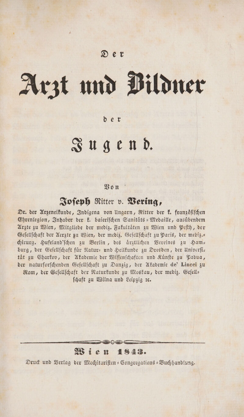 Arzt und Dildner ber Jugend. Von Joſeph Ritter v. Vering, Dr. der Arzeneikunde, Indigena von Ungarn, Ritter der k. franzoͤſiſchen Ehrenlegion, Inhaber der k. baieriſchen Sanitaͤts- Medaille, ausuͤbendem Arzte zu Wien, Mitgliede der mediz. Fakultaͤten zu Wien und Peſth, der Geſellſchaft der Aerzte zu Wien, der mediz. Geſellſchaft zu Paris, der mediz.- chirurg. Hufeland'ſchen zu Berlin, des ärztlichen Vereines zu Ham— burg, der Geſellſchaft für Natur- und Heilkunde zu Dresden, der Univerfti- taͤt zu Charkov, der Akademie der Wiſſenſchaften und Kuͤnſte zu Padua, der naturforſchenden Geſellſchaft zu Danzig, der Akademie de' Lincei zu Rom, der Geſellſchaft der Naturkunde zu Moskau, der mediz. Geſell— ſchaft zu Wilna und Leipzig ꝛc. ä —ð I DO En Wien 1843. Druck und Verlag der Mechitariſten-Congregations-Buchhandlung.