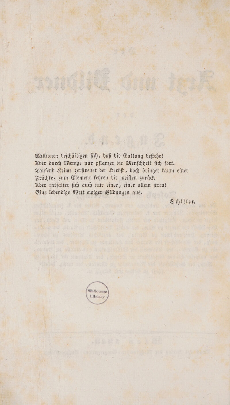 Millionen beſchaͤftigen ſich, daß die Gattung beſtehe! Aber durch Wenige nur pflanzet die Menſchheit ſich fort. Tauſend Keime zerſtreuet der Herbſt, doch bringet kaum einer Früchte; zum Element kehren die meiſten zuruͤck. Aber entfaltet ſich auch nur einer, einer allein ſtreut Eine lebendige Welt ewiger Vildungen aus. Schiller.