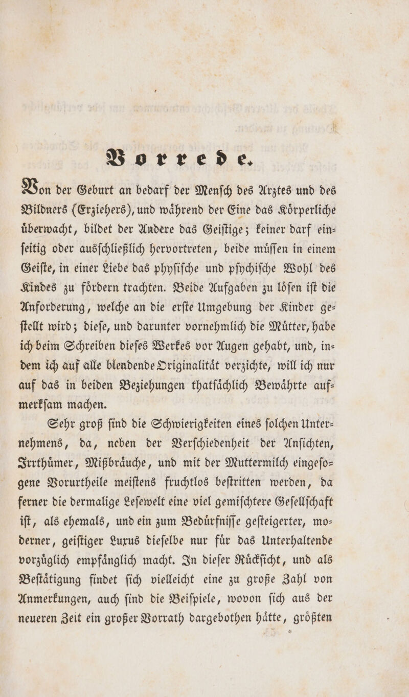 Vorrede. Von der Geburt an bedarf der Menſch des Arztes und des Bildners (Erziehers), und waͤhrend der Eine das Koͤrperliche uͤberwacht, bildet der Andere das Geiſtige; keiner darf ein— ſeitig oder ausſchließlich hervortreten, beide muͤſſen in einem Geiſte, in einer Liebe das phyſiſche und pſychiſche Wohl des Kindes zu foͤrdern trachten. Beide Aufgaben zu loͤſen iſt die Anforderung, welche an die erſte Umgebung der Kinder ge— ſtellt wird; dieſe, und darunter vornehmlich die Mütter, habe ich beim Schreiben dieſes Werkes vor Augen gehabt, und, in— dem ich auf alle blendende Originalitaͤt verzichte, will ich nur auf das in beiden Beziehungen thatſaͤchlich Bewaͤhrte auf— merkſam machen. Sehr groß ſind die Schwierigkeiten eines ſolchen Unter— nehmens, da, neben der Verſchiedenheit der Anſichten, Irrthuͤmer, Mißbraͤuche, und mit der Muttermilch eingefo= gene Vorurtheile meiſtens fruchtlos beſtritten werden, da ferner die dermalige Leſewelt eine viel gemiſchtere Geſellſchaft iſt, als ehemals, und ein zum Beduͤrfniſſe geſteigerter, mo— derner, geiſtiger Luxus dieſelbe nur fuͤr das Unterhaltende vorzuͤglich empfaͤnglich macht. In dieſer Ruͤckſicht, und als Beſtaͤtigung findet ſich vielleicht eine zu große Zahl von Anmerkungen, auch ſind die Beiſpiele, wovon ſich aus der neueren Zeit ein großer Vorrath dargebothen haͤtte, groͤßten