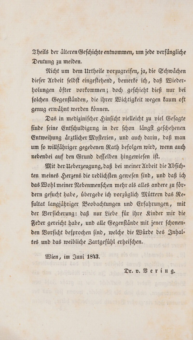 Theils der älteren Geſchichte entnommen, um jede verfängliche Deutung zu meiden. Nicht um dem Urtheile vorzugreifen, ja, die Schwaͤchen dieſer Arbeit ſelbſt eingeſtehend, bemerke ich, daß Wieder— holungen oͤfter vorkommen; doch geſchieht dieß nur bei ſolchen Gegenſtaͤnden, die ihrer Wichtigkeit wegen kaum oft genug erwaͤhnt werden koͤnnen. | Das in medizinifcher Hinficht vielleicht zu viel Geſagte finde feine Entſchuldigung in der ſchon laͤngſt geſchehenen Entweihung ärztlicher Myſterien, und auch darin, daß man um ſo willfaͤhriger gegebenen Rath befolgen wird, wenn auch nebenbei auf den Grund deſſelben hingewieſen iſt. 1 Mit der Ueberzeugung, daß bei meiner Arbeit die Abſich— ten meines Herzens die redlichſten geweſen ſind, und daß ich das Wohl meiner Nebenmenſchen mehr als alles andere zu für: dern geſucht habe, uͤbergebe ich vorzuͤglich Müttern das Re= ſultat langjaͤhriger Beobachtungen und Erfahrungen, mit der Verſicherung: daß nur Liebe fuͤr ihre Kinder mir die Feder gereicht habe, und alle Gegenſtaͤnde mit jener ſchonen⸗ den Vorſicht beſprochen find, welche die Würde des Inhal⸗ tes und das weibliche Zartgefuͤhl erheiſchen. Wien, im Juni 1813. Dr. v. Vering.