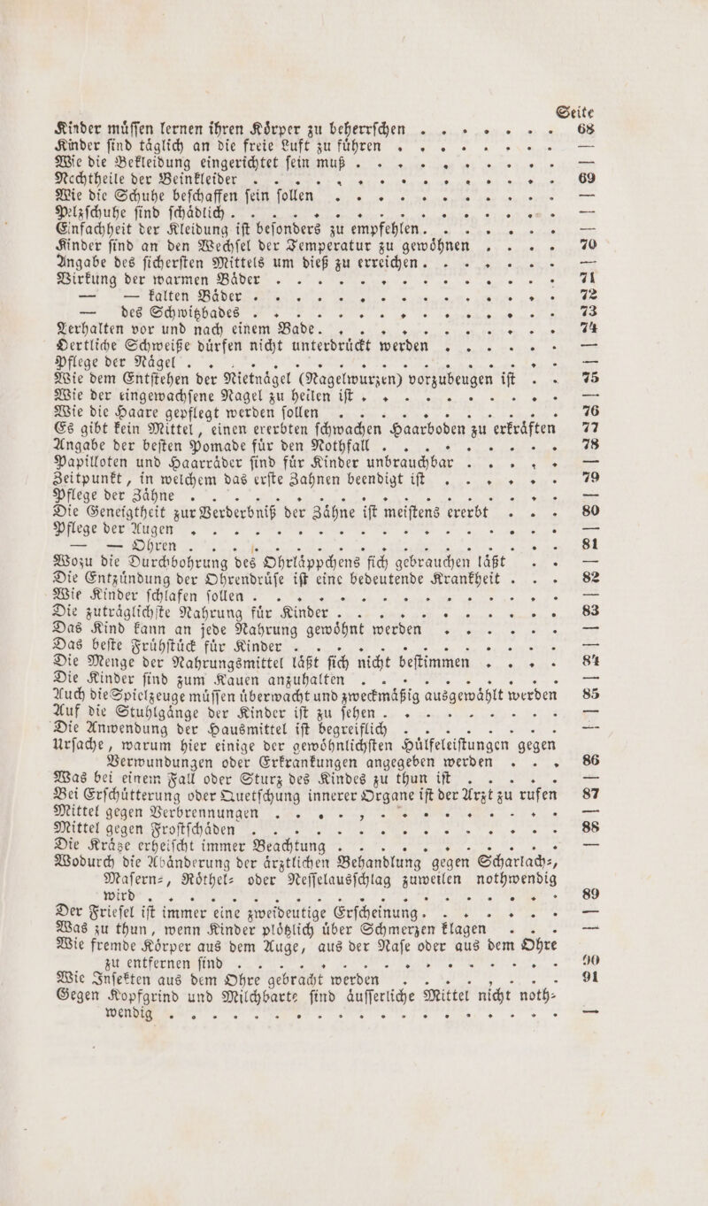 Kinder müffen lernen ihren Körper zu beherrſchen Kinder ſind taͤglich an die freie Luft zu führen . Wie die Bekleidung eingerichtet ſein W Sir Nechtheile der Beinkleider .. 8 Wie die Schuhe beſchaffen ſein ſollen WN Pelzſchuhe find ſchaͤdlich. Einfachheit der Kleidung iſt beſonders zu empfehlen. . Kinder find an den Wechſel der Temperatur zu gewöhnen Angabe des ſicherſten Mittels um dieß zu erreichen. 0 Mirküng der Warmen Bader nun. 3 — I N a „ EFT BER | „ „% TE Te EB „ e € — des Schwitzbades V 3 Lerhalten vor und nach einem Bade. N Se ee Oertliche Schweiße dürfen nicht unterdrückt werden ee a Pflege der Nägel .. wi Wie der einge achſene Nagel zu heiſen iſee % Wie die Haare gepflegt werden ſollen x Es gibt kein Mittel, einen ererbten ſchwachen Haarboden zu erkraͤften Angabe der beſten Pomade e nee u, Papilloten und Haarräder find für Kinder unbrauchbar .. Zeitpunkt, in welchem das erfte Bahnen beendigt if... +» » Pflege der Zähne . ht Die Geneigtheit zur Berberbniß der Zaͤhne iſt meiſtens erbt e e „ TE. Ne a ee ey ER — — Ohren auge Wozu die Durchbohrung des Ohrläppchens fich gebrauchen läßt Die Entzuͤndung der Ohrendruͤſe iſt eine bedeutende e Wie Kinder ſchlafen ſollen .. ee, ere ic Die zutraͤglichſte Nahrung für Kinder Re F Das Kind kann an jede Nahrung gewoͤhnt werden 3 Das beſte Fruͤhſtuͤck für Kinder . N Die Menge der Nahrungsmittel laßt ſich nicht beftimmen REES Die Kinder find zum Kauen anzuhalten Auch die Spielzeuge muͤſſen uͤberwacht und zweckmäßig ausgemäßtt m werden Auf die Stuhlgaͤnge der Kinder ift zu ſehen .» ; Die Anwendung der Hausmittel iſt begreiflich Urſache, warum hier einige der gewoͤhnlichſten Hülfeleiſtungen gegen Verwundungen oder Erkrankungen angegeben werden Was bei einem Fall oder Sturz des Kindes zu thun iſt .. Bei Erſchuͤtterung oder Quetſchung innerer Organe iſt der Arzt zu rufen Mittel geen Verbrennungen „„ REN ER En Mittel gegen Froſtſchaͤden 4 „ Die Kraͤtze erheifcht immer Beachtung. Wodurch die Abaͤnderung der aͤrztlichen Behandlung gegen Scharlach⸗, Maſern⸗, Wh oder Neſſelausſchlag e Rochen N „ Der Frieſel iſt immer eine zweideutig Erſcheinung. ? Ran Was zu thun, wenn Kinder plöglich über Schmerzen klagen 4 Wie fremde Koͤrper aus dem Auge, aus der ar oder aus dem Ohre zu entfernen ſind .. N 1 Wie Inſekten aus dem Ohre gebracht werden Gegen Kopfgrind und Wü . are Mittel nicht noeh. Wenn; . F . „„ 8 90