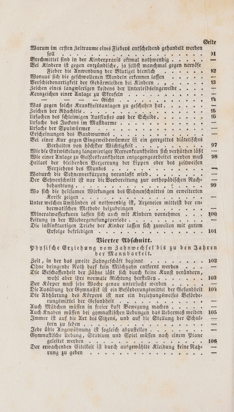 Warum im erſten „ eines Fiebers entſcheidend Neal werden ſoll e Brechmittel find in der Kinderpraxis oftmal nothwendig. 3 — Bei Kindern iſt gegen entzuͤndliche, ja ſelbſt manchmal gegen nervoͤſe Fieber die Anwendung der Blutigel dienlich . 5 Woraus ſich die geſchwollenen Mandeln erkennen laſſaa s — Verſchiedenartigkeit der Gedaͤrmleiden bei Kindern . , „„ Zeichen eines langwierigen Leidens der unterleibseingeweide „ Kennzeichen einer Anlage Zu Ale „ 5 1 au eg Gi * 0 0 « 0 1 Was g. gegen ſolche Krankheitsanlagen zu geſchehen hat. EEE Zeichen der Rhadjitis. . e „ Urſachen des ſchleimigen Ausflußes aus der Scheide. FF Urſache des Juckens im Maſt dam 0 au he ren Urſache Ber henrgggg ß 8 Erſcheinungen des Bandwurmes . e ee — Bei einer Kur gegen Eingeweidewuͤrmer if ein geregeltes diatetiſches Verhalten von hoͤchſter Wichtigkeit .. 97 Wie die Entwickelung langwieriger Nervenkrankheiten ſich verhuͤthen läßt — Wie einer Anlage zu Geiſteskrankheiten entgegengearbeitet werden muß 98 Heilart der bleibenden Verzerrung der e oder des zeitweiſen Verziehens des Mundes „ Wodurch die Sehnenverkürzung veranlaßt wird 4 — Der Sehnenſchnitt iſt nur die Vorbereitung zur orthopädiſchen Nach⸗ — behandlung .. 99 Wo ſich die heilſamen Wirkungen des Sehnenſchnittes im erweiterten Kreiſe zeigen > Unter welchen Umftänden es nothwendig iſt, Arzeneien mittelſt der en⸗ dermatiſchen Methode beizubringen 8 Mineralwaſſerkuren laſſen ſich auch mit Kindern vornehmen „„ Leitung in der Wiedergeneſungsperiode .. = Die inſtinktartigen Triebe der Kinder en ſich zuweilen mit gutem Erfolge befriedigen . .. e Vierter Abſchnitt. Phyſiſche ieee vom Zahnwechſel bis zu den Jahren der Mannbarkeit. Zeit, in der das zweite Zahngeſchaͤft beginnt .. 102 Ohne dringende Noth darf kein Milchzahn entfernt werden Be FR Die Beſchaffenheit der Zähne läßt fich durch keine Kunſt verändern, wohl aber ihre normale Richtung herſtellen 2 40 Der Koͤrper muß jede Woche genau unterſucht werden .. — Die Ausuͤbung der Gymnaſtik iſt ein Befoͤrderungsmittel der Geſundheit 104 Die Abhaͤrtung des Koͤrpers iſt nur ein Wees Befoͤrde⸗ rungsmittel der Geſundheit . 3 ENF 7 Auch Mädchen muͤſſen in freier Luft Bewegung machen 3 — Auch Knaben muͤſſen bei gymnaſtiſchen Uebungen das Uebermaß meiden 105 Immer iſt auf die Art des Sitzens, und auf die RR der Schul- — tern zu ſeben r Jede uͤble Angewoͤhnung iſt ſogleich abzustellen BL — Gymnaſtiſche Uebung, Studium und Spiel muͤſſen nach einem plane geleitet werden . 106 Der erwachenden Eitelkeit iſt durch ausgewählte Kleidung keine Nah: — rung zu geben j