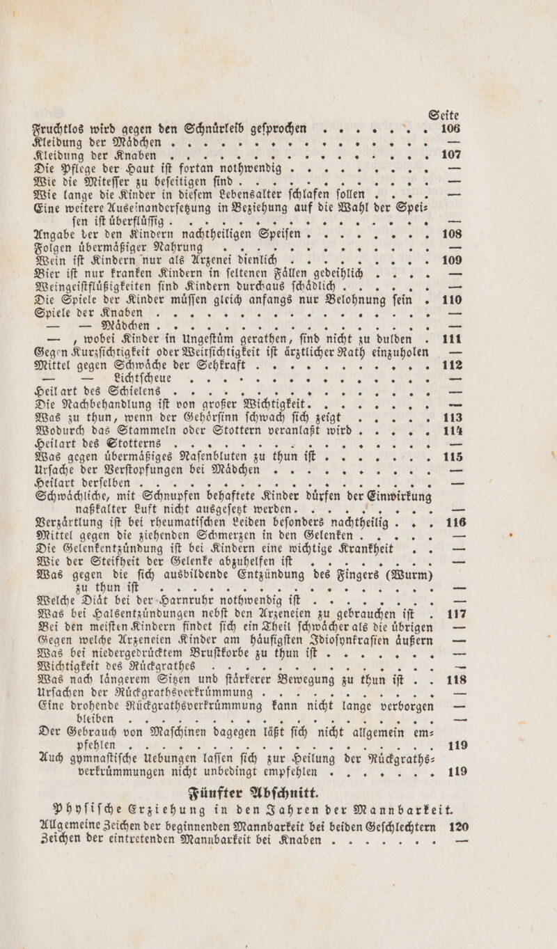 — S * E Fruchtlos wird gegen den Schnuͤrleib geſprochen . Meidung der Mädchen Kleidung der Knaben .. 2 0 ® 0 0 * Die Pflege der Haut iſt fortan nothwendig SE 2 Wie die Miteſſer zu beſeitigen ſind. N Wie lange die Kinder in dieſem Lebensalter ſchlafen ſollen 5 Eine weitere Auseinanderſetzung in Beziehung 1 die Wahl der S pei n „„ fen iſt uͤberfluͤſſig. . n. Angabe der den Kindern nachtheiligen Speiſen Fe Folgen übermäßiger Nahrung. N Wein iſt Kindern nur als Arzenei dienlich ts 0 0 * Bier iſt nur kranken Kindern in ſeltenen Faͤllen gedeihlich 39 Weingeiſtfluͤßigkeiten find Kindern durchaus ſchaͤdlich . 23 Die Spiele der Kinder muͤſſen gleich anfangs nur Belohnung ſei Spiele der Anaden 7. er er. — — Meaͤdchen — ,„ wobei Kinder in Ungeftüm gerathen, find nicht zu dulden 1 Gegen Kurzſichtigkeit oder Weitſichtigkeit iſt ärztlicher Rath einzuholen Mittel gegen Schwaͤche der Sehkrakr e. = HVichtſchene Fa R Heil art des Schielens .. an Die Nachbehandlung ift von großer Wichtigkeit. a: Was zu thun, wenn der Gehörfinn ſchwach ſich zeigt Wodurch das Stammeln oder Stottern veranlaßt 1 Heilart des Stotterns .. 8 Was gegen uͤbermaͤßiges Naſenbluten zu thun if. . Urſache der Verſtopfungen bei Maͤdchen . Heilart derſelben .. Schwaͤchliche, mit Schnupfen behaftete Kinder dürfen der Einwirkung naßkalter Luft nicht ausgeſetzt werden. .. Verzaͤrtlung iſt bei rheumatiſchen Leiden beſonders nachtheilig. 0 0 ® ® 9 0 2 0 W % w 2 — 9 + * » 0 0 29 * . * + 0 9 0 2 . 0 0 9 0 * 0 0 0 9 0 ® * ® 0 0 u — E E „ ine +. 116 Mittel gegen die ziehenden Schmerzen in den Gelenken .. 42 Die Gelenkentzuͤndung iſt bei Kindern eine wichtige Krankheit te Wie der Steifheit der Gelenke abzuhelfen iſt . — Was 1 die Bi ausbildende . des ingere (urn u thun i . wie a ie Welche Diät bei der Harnruhr nothwendig iſt 8 Eu Was bei Halsentzuͤndungen nebſt den Arzeneien zu gebrauchen iſt 1 Bei den meiſten Kindern findet ſich ein Theit ſchwächer als die übrigen — Gegen welche Arzeneien Kinder am häufigften Idioſynkraſien äußern — Was bei niedergedruͤcktem Bruſtkorbe zu thun it. e. — Wichtigkeit des Ruͤckgrathes . un Was nach längerem Sitzen und ſtaͤrkerer Bewegung zu thun it .,= 118 Urfachen der Rücdgratheverfrümmung . . — Eine are Rückgrathsverkruͤmmung kann nicht large verborgen — leiben — Der Gebrauch von Maſchinen dagegen pt ſich nicht allgemein em⸗ pfehlen . 119 Auch gymnaſtiſche Uebungen laſſen ſich zur Heilung der Mictgrathe⸗ verkruͤmmungen nicht unbedingt empfehlen. „ 119 Fünfter Abſchnitt. Phyſiſche Erziehung in den Jahren der Mannbarkeit. Allgemeine Zeichen der beginnenden Mannbarkeit bei beiden ee 1 Zeichen der eintretenden Mannbarkeit bei Knaben