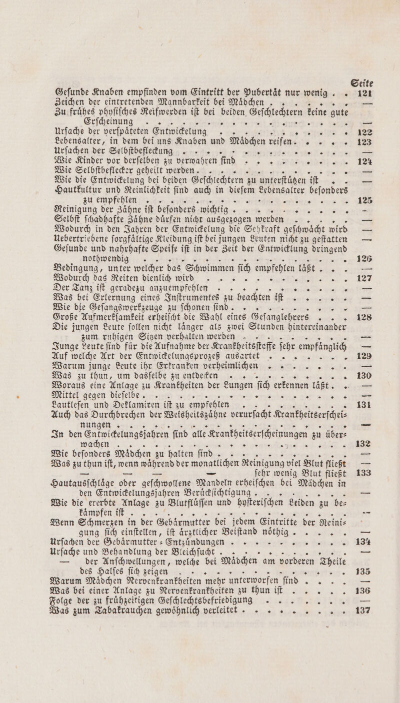 Geſunde Knaben empfinden vom Eintritt der Pubertät nur wenig.. Zeichen der eintretenden Mannbarkeit bei Mädchen .. Zu frühes phyſiſches Reifwerden iſt bei beiden, Geschlechtern keine gute Erſcheinung .. e tee Urſache der verſpaͤteten Entwickelung 1 iin Lebensalter, in dem bei uns Knaben und Mädchen reifen Bde a Urſachen der Selbſtbefleckung . r eye he et Wie Kinder vor derfelben zu verwahren fi Aus FF Wie Selbſtbeflecker geheilt werden n ya Wie die Entwickelung bei beiden Geſchlechtern zu unterſtüͤtzen At „ Hautkultur und Reinlichkeit ſind auch in Naben inter beſonder zu empfehlen. - 5 enhenre 1 Reinigung der Zaͤhne iſt beſonders wichtig. eur Me Selbſt ſchadhafte Zähne Dürfen nicht ausgezogen werden. Wodurch in den Jahren der Entwickelung die Sehkraft geſchwaͤcht wird Uebertriebene forgfältige Kleidung iſt bei jungen Leuten nicht zu geſtatten Geſunde und nahrhafte Saat ift in der Zeit der Entwicklung Aiigend nothwendig. g Bedingung, unter welcher das Schwimmen ſich empfehlen laßt wi Wodurch das Reiten diehlich wid Sushi. Der Tanz iſt geradezu anzuempfehlen .. . Was bei Erlernung eines Inſtrumentes zu beachten iſt len Wie die Geſangswerkzeuge zu ſchonen find. .. ; Große Aufmerkſamkeit erheiſcht die Wahl eines Geſanglehrers 0 Die jungen Leute ſollen nicht laͤnger als zwei Stunden hintereina zum ruhigen Sitzen verhalten werden. Junge Leute ſind für die Aufnahme der Krankheitsſteffe ſehr empfänglich Auf welche Art der Entwickelungsprozeß aus artet Warum junge Leute ihr Erkranken verheimlice n Was zu thun, um dasſelbe zu entdecfen Woraus eine Anlage zu Krankheiten der Lungen ſich erkennen laßt. Mittel gegen dieſelbte . S re ee l Lautleſen und Deklamiren iſt zu empfehlen g Auch das Durchbrechen der Weisheitszähne verurſacht Krantheitserſche⸗ F nder nungen. In den Sntmitetungsjaheen find alle rantheitserſceinangen zu übers wachen. N A a Wie befonders Mädchen zu halten find ar Mr Was u thun ift, wenn während der dee ichen Reinigung viel Blut fließt ſehr wenig Blut fließt Hautausſchläge oder geſchwollene Mandeln erheiſchen bei n in den Entwickelungsjahren Beruͤckſichtigung. . Wie die ererbte Anlage zu Blutfluͤſſen und boſteriſcher Leiden zu be⸗ kaͤmpfen iſt. . Wenn Schmerzen in der Gebärmutter bei jedem Eintritte der Reini⸗ gung ſich einſtellen, iſt aͤrztlicher Beiſtand noͤthig .. Urſachen der Gebaͤrmutter-Entzuͤndungkkkkkkkk 2 = 2 2 2 2 2% Urſache und Behandlung der Bleichſucht .. — der Anſchwellungen, welche bei Mädchen am vorderen Theile des Halſes ſich zeigen . ® Warum Mädchen Nervenkrankheiten mehr unterworfen ſind Was bei einer Anlage zu Nervenkrankheiten zu thun iſt . Folge der zu fruͤhzeitigen Geſchlechtsbefriedigung .. Was zum Tabakrauchen gewöhnlich verleitet ® 0 * „ * + * * 0 0 0 * 0 n 2% „„ Seite 121