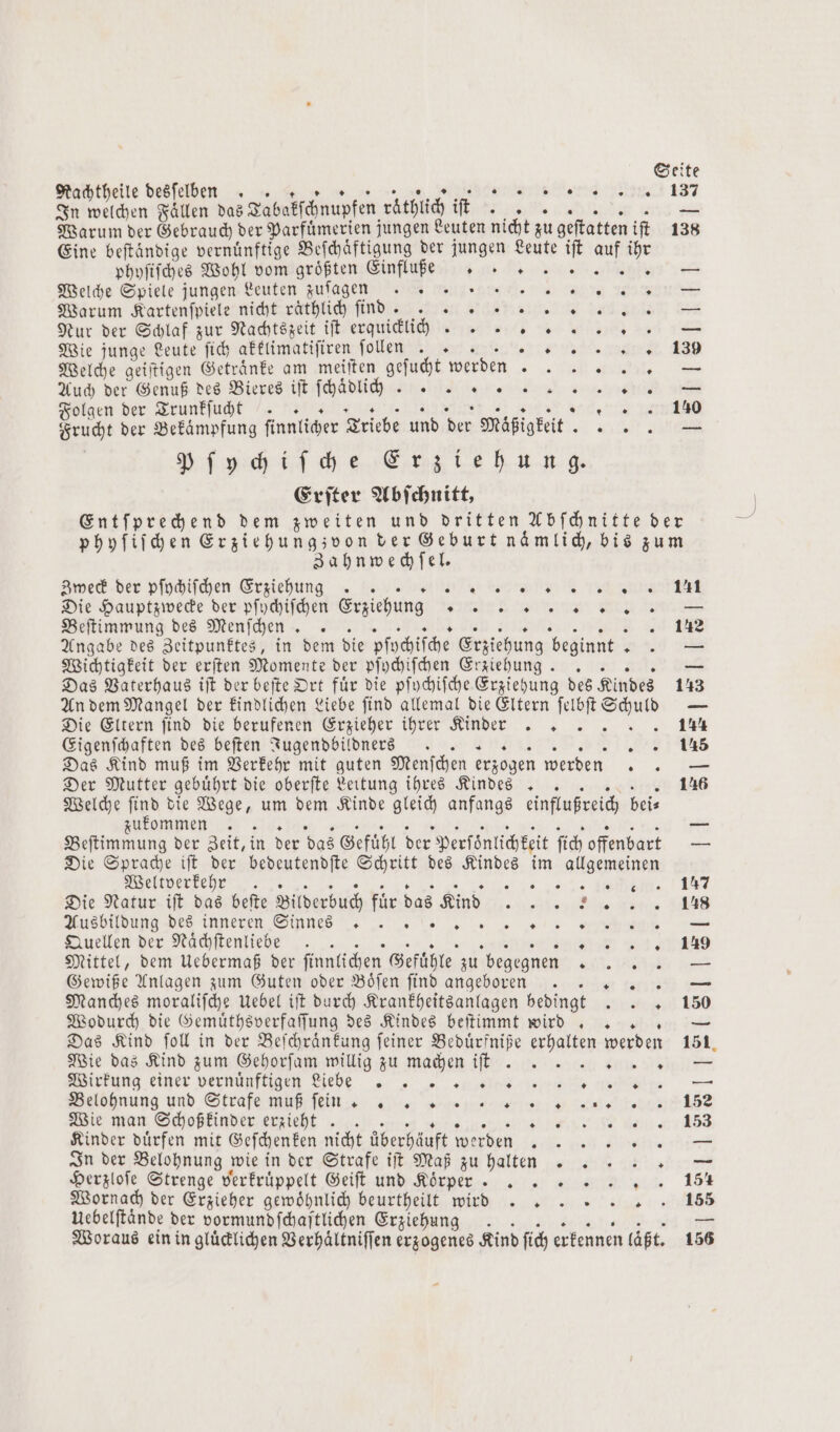 Rachtheile desſelben . 1 ET RN 137 Warum der Gebrauch der Parfümerien jungen Leuten nicht zu geſtatten iſt 138 Eine beftändige vernünftige Beſchaͤftigung der jungen Leute iſt auf ihr phyſiſches Wohl vom größten Einflufe e — Welche Spiele jungen Leuten zuſagen e een Warum Kartenſpiele nicht raͤthlich ſind . ER. — Nur der Schlaf zur Nachtszeit iſt erquicklich. .. 9 = + . 0 39 Welche geiſtigen Getraͤnke am meiſten geſucht werden En Auch der Genuß des Bieres iſt ſchaͤdlich h... ee ar Folgen der Trunkſucht . 5 . . . 140 Frucht der Bekaͤmpfung ſinnlicher Triebe und der Mäßigkeit 5 85 Pſychiſche Erziehung. Erſter Abſchnitt, Entſprechend dem zweiten und dritten Abſchnitte der phyſiſchen Erziehung zvon der Geburt naͤmlich, bis zum * . * Wie junge Leute ſich akklimatiſiren ſollen .. 1 Zahnwechſel. Zweck der pſychiſchen Erziehung . . N a e eee e Die Hauptzwecke der pſychiſchen Erziehung e star n Beſtimmung des Menſchen . 142 Angabe des Zeitpunktes, in dem die pſychiſche Erziehung beginnt e Wichtigkeit der erſten Momente der pſychiſchen Erziehung. .. — Das Vaterhaus iſt der beſte Ort fuͤr die pſychiſche Erziehung des Kindes 143 An dem Mangel der kindlichen Liebe ſind allemal die Eltern Nr N — Die Eltern find die berufenen Erzieher ihrer Kinder .. 144 Eigenſchaften des beſten Jugendbildners „5 Das Kind muß im Verkehr mit guten Menſchen erzogen werden 2 — Der Mutter gebührt die oberſte Leitung ihres Kindes .. Welche ſind die Wege, um dem Kinde gleich anfangs einflußreich bei⸗ zukommen .. Beſtimmung der Zeit, in der das Gefühl der Perſönlichkeit ſich offenbart — Die Sprache iſt der bedeutendſte Schritt des Kindes im allgemeinen Weltverkehr .. e ee e Die Natur iſt das beſte Bilderbuch für das Kind . 148 Ausbildung des inneren Sip nes ehe Quellen der Naͤchſtenliebe . 5 . 139 Mittel, dem Uebermaß der ſinnlichen Gefühle zu begegnen P ; — Gewiße Anlagen zum Guten oder Boͤſen ſind angeboren Narr 1% — Manches moraliſche Uebel iſt durch Krankheitsanlagen bedingt . 150 Wodurch die Gemuͤthsverfaſſung des Kindes beſtimmt wird.. — Das Kind ſoll in der Beſchraͤnkung ſeiner Beduͤrfniße en werden 151 Wie das Kind zum Gehorſam willig zu machen iſt ung einer vernihen ee . ee Belöhnung und Strafe muB ſe mg „„ „ 4 152 Wie man Schoßkinder erzieht .. Kinder duͤrfen mit Geſchenken nicht überhäuft werden eien n In der Belohnung wie in der Strafe iſt Maß zu halten Herzloſe Strenge verkruͤppelt Geiſt und Körper . .. . Wornach der Erzieher gewoͤhnlich beurtheilt wird e e Uebelftände der vormundſchaſtlichen Erziehung 2 Woraus ein in gluͤcklichen Verhaͤltniſſen erzogenes Kind ſich erkennen läßt. 156 5 0 * —