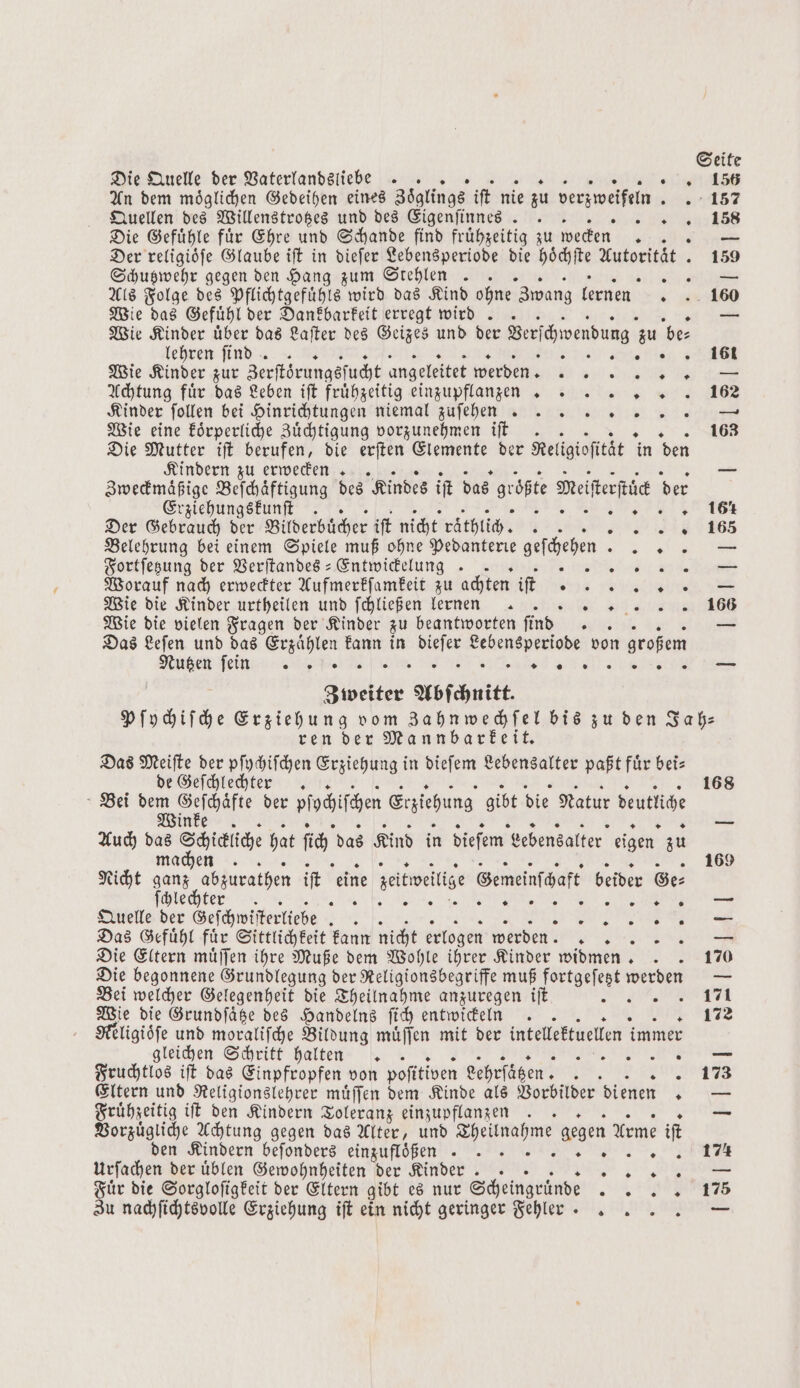 Die Quelle der Vaterlandsliebe .. „18 Quellen des Willenstrotzes und des Eigenſinnes EEE.) Die Gefühle für Ehre und Schande find frühzeitig zu wecken 1 4 Der religioͤſe Glaube iſt in dieſer Lebensperiode die Bee Autorität. 159 Schutzwehr gegen den Hang zum Stehlen . . le Als Folge des Pflichtgefuͤhls wird das Kind ohne Zwang lernen . 160 Wie das Gefuͤhl der Dankbarkeit erregt wird .. — Wie Kinder uͤber das Laſter des Geizes und der Verſchwerdung zu be⸗ lehren ſtend . 4 161 Wie Kinder zur Zerſtörungsſucht angeleitet werden BE Le Achtung fuͤr das Leben ift frühzeitig einzupflanzen . 162 Kinder ſollen bei Hinrichtungen niemal zuſehecc nnn — Wie eine koͤrperliche Zuͤchtigung vorzunehmen iſt .. 5 163 Die Mutter iſt berufen, die erſten Elemente der Rel ligioſität in den Kindern zu erwecken .. air Zweckmaͤßige Beſchaͤftigung des Kindes if das größte Meiferfüc der Erziehungskunſt . RG 161 Der Gebrauch der Bilderbücher ift nicht raͤthlich. . „„ i 65 Belehrung bei einem Spiele muß ohne Pedanterie geſchehen „ Fortſetzung der Verſtandes-Entwickelungg .. Ber ..— Worauf nach erweckter Aufmerkſamkeit zu achten iſt % e K EEE: ©. Wie die Kinder urtheilen und ſchließen lernen. * Wie die vielen Fragen der Kinder zu beantworten ſind 5 — Das Leſen und das Erzaͤhlen kann in Br Lebensperiode von großem Nutzen ſein?n ea li TT Zweiter Abſchnitt. Pſychiſche Erziehung vom Zahnwechſel bis zu den Jah— ren der Mannbarkeit. a Das Meiſte der pſychiſchen Erziehung in dieſem Lebensalter paßt fuͤr bei— de Geſchlechter .. 168 Bei dem 1 der Plohifcen Erziehung gibt die Natur beutlihe Auch das Schialche hat ich das Kind in diefem Lebensalter eigen zu | machen. 169 Nicht ganz abzurathen ift eine seitweitige Gemeinſchaft beider Ge⸗ ſchlechter . 0 i as; Quelle der Geſchwiſterliebe 8185 „„ Das Gefuͤhl fuͤr Sittlichkeit kann nicht erlogen werden N Die Eltern muͤſſen ihre Muße dem Wohle ihrer Kinder widmen. . . 170 Die begonnene Grundlegung der Religionsbegriffe muß fortgeſetzt werden — Bei welcher Gelegenheit die Theilnahme anzuregen iſt ane Wie die Grundſaͤtze des Handelns ſich entwickeln .. 172 Religioͤſe und moraliſche Bildung muͤſſen mit der intellektuellen immer gleichen Schritt halten . e Fruchtlos iſt das Einpfropfen von pofitiven Lehrſäͤtzen. . 0 Eltern und Religionslehrer muͤſſen dem Kinde als Vorbilder dienen — Fruͤhzeitig iſt den Kindern Toleranz einzupflanzen . Vorzuͤgliche Achtung gegen das Alter, und . gegen Arme iſt den Kindern beſonders einzufloͤßen „„ SEE Urſachen der uͤblen Gewohnheiten der Kinder .. . Fuͤr die Sorgloſigkeit der Eltern gibt es nur Scheingruͤnde an Zu nachſichtsvolle Erziehung iſt ein nicht geringer Fehler .. 0 . .