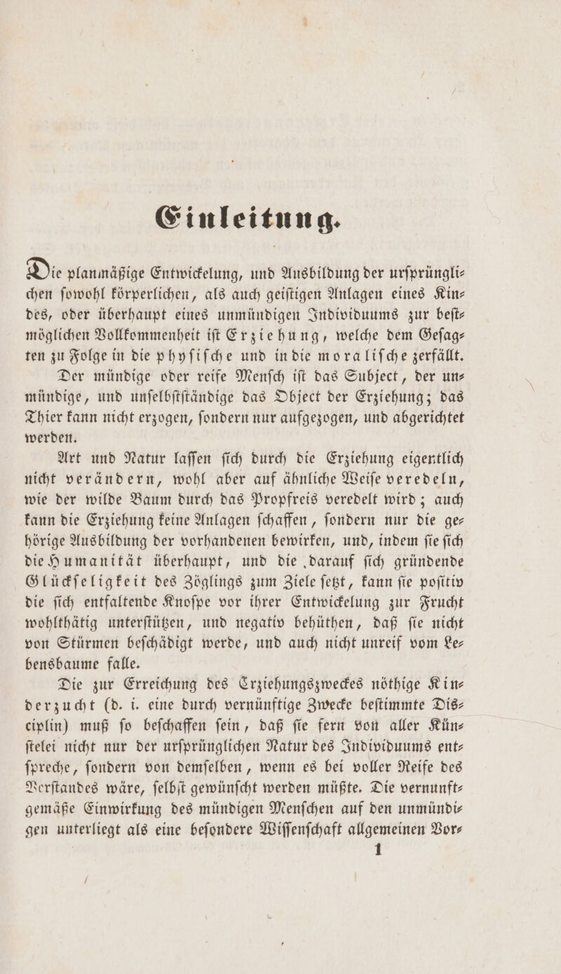 Einleitung. Die planmäßige Entwickelung, und Ausbildung der urſprüngli— chen ſowohl körperlichen, als auch geiſtigen Anlagen eines Kin— des, oder überhaupt eines unmündigen Individuums zur beſt— möglichen Vollkommenheit iſt Erziehung, welche dem Geſag— ten zu Folge in die phyſiſche und in die mo ra liſche zerfällt. Der mündige oder reife Menſch iſt das Subject, der un— mündige, und unſelbſtſtändige das Object der Erziehung; das Thier kann nicht erzogen, ſondern nur aufgezogen, und abgerichtet werden. Art und Natur laſſen ſich durch die Erziehung eigentlich nicht verändern, wohl aber auf ähnliche Weiſe veredeln, wie der wilde Baum durch das Propfreis veredelt wird; auch kann die Erziehung keine Anlagen ſchaffen, ſondern nur die ge— hörige Ausbildung der vorhandenen bewirken, und, indem ſie ſich die Humanität überhaupt, und die „darauf ſich gründende Glückſeligkeit des Zöglings zum Ziele ſetzt, kann ſie poſitiv die ſich entfaltende Knoſpe vor ihrer Entwickelung zur Frucht wohlthätig unterſtützen, und negativ behüthen, daß ſie nicht von Stürmen beſchädigt werde, und auch nicht unreif vom Le— bensbaume falle. Die zur Erreichung des Crziehungszweckes nöthige Kin— derzucht (d. i. eine durch vernünftige Zwecke beſtimmte Dis— ciplin) muß ſo beſchaffen ſein, daß ſie fern von aller Kün⸗ ſtelei nicht nur der urſprünglichen Natur des Individuums ent— ſpreche, ſondern von demſelben, wenn es bei voller Reife des Verſtandes wäre, ſelbſt gewünſcht werden müßte. Die vernunft- gemäße Einwirkung des mündigen Menſchen auf den unmündir gen unterliegt als eine beſondere Wiſſenſchaft allgemeinen Vor⸗